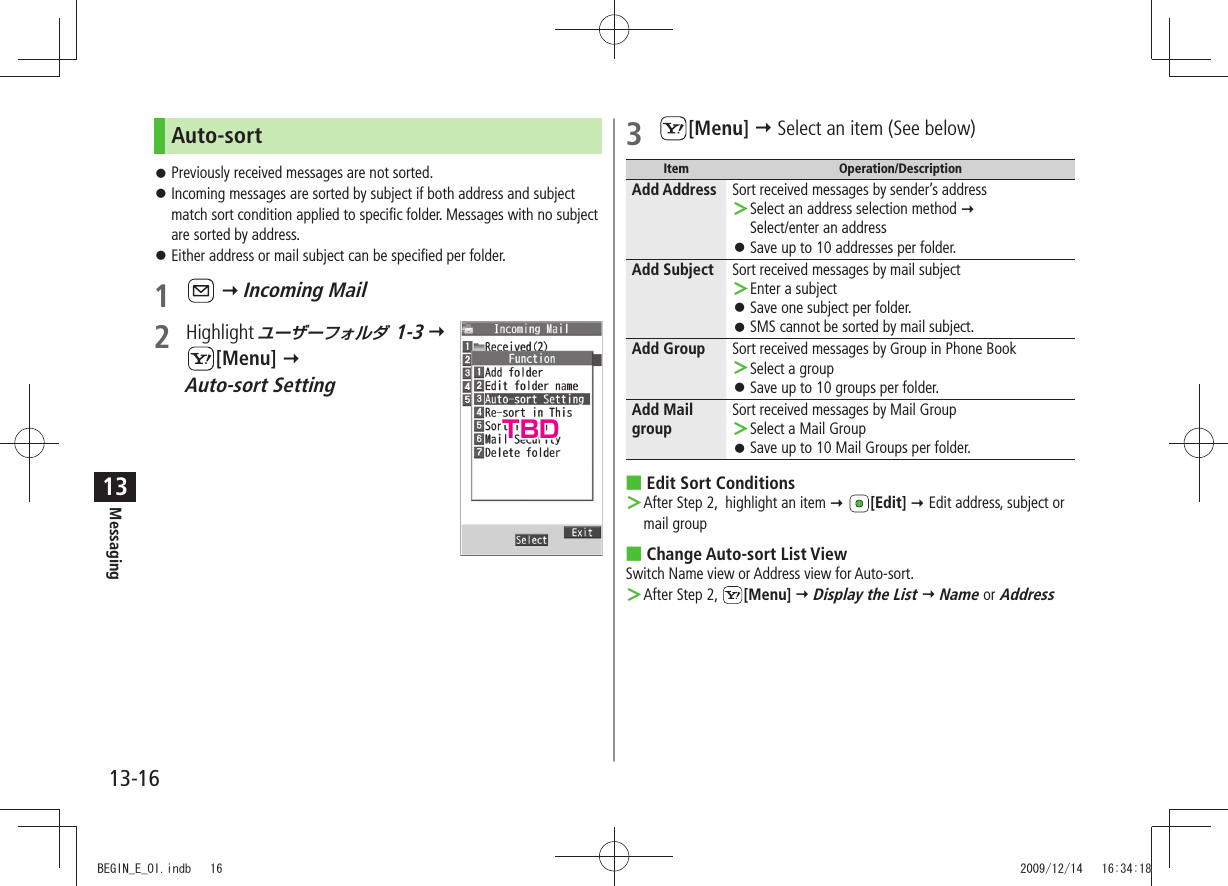 Messaging13-1613Auto-sortPreviously received messages are not sorted. 󱛠Incoming messages are sorted by subject if both address and subject  󱛠match sort condition applied to specific folder. Messages with no subject are sorted by address.Either address or mail subject can be specified per folder. 󱛠1    Incoming Mail2 Highlight ユーザーフォルダ 1-3   [Menu]   Auto-sort Setting3 [Menu]  Select an item (See below)Item Operation/DescriptionAdd Address Sort received messages by sender’s addressSelect an address selection method ＞   Select/enter an addressSave up to 10 addresses per folder. 󱛠Add Subject Sort received messages by mail subjectEnter a subject ＞Save one subject per folder. 󱛠SMS cannot be sorted by mail subject. 󱛠Add Group Sort received messages by Group in Phone BookSelect a group ＞Save up to 10 groups per folder. 󱛠Add Mail groupSort received messages by Mail GroupSelect a Mail Group ＞Save up to 10 Mail Groups per folder. 󱛠Edit Sort Conditions After Step 2,  highlight an item  ＞ [Edit]  Edit address, subject or mail groupChange Auto-sort List View Switch Name view or Address view for Auto-sort.After Step 2,  ＞[Menu]  Display the List  Name or AddressTBDBEGIN_E_OI.indb   16 2009/12/14   16:34:18