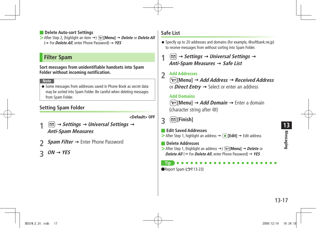 Messaging13-1713Delete Auto-sort Settings After Step 2, (highlight an item  ＞)  [Menu]  Delete or Delete All ( For Delete All, enter Phone Password)  YESFilter SpamSort messages from unidentifiable handsets into Spam Folder without incoming notification.NoteSome messages from addresses saved in Phone Book as secret data  󱛠may be sorted into Spam Folder. Be careful when deleting messages from Spam Folder.Setting Spam Folder&lt;Default&gt; OFF1    Settings  Universal Settings   Anti-Spam Measures2 Spam Filter  Enter Phone Password3 ON  YESSafe ListSpecify up to 20 addresses and domains (for example, @softbank.ne.jp)  󱛠to receive messages from without sorting into Spam Folder.1    Settings  Universal Settings   Anti-Spam Measures  Safe List2 Add Addresses[Menu]  Add Address  Received Address or Direct Entry  Select or enter an address Add Domains[Menu]  Add Domain  Enter a domain (character string after @)3 [Finish]Edit Saved Addresses After Step 1, highlight an address  ＞ [Edit]  Edit addressDelete Addresses After Step 1, (highlight an address  ＞)  [Menu]  Delete or  Delete All ( For Delete All, enter Phone Password)  YESTip Report Spam ( P.13-23)BEGIN_E_OI.indb   17 2009/12/14   16:34:18
