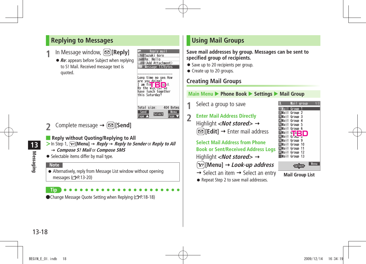 Messaging13-1813Replying to Messages1  In Message window,  [Reply]Re 󱛠: appears before Subject when replying to S! Mail. Received message text is quoted.2 Complete message  [Send]Reply without Quoting/Replying to All In Step 1,  ＞[Menu]  Reply  Reply to Sender or Reply to All  Compose S! Mail or Compose SMSSelectable items differ by mail type. 󱛠NoteAlternatively, reply from Message List window without opening  󱛠messages ( P.13-20)Tip Change Message Quote Setting when Replying ( P.18-18)Using Mail GroupsSave mail addresses by group. Messages can be sent to specified group of recipients.Save up to 20 recipients per group. 󱛠Create up to 20 groups. 󱛠Creating Mail GroupsMain Menu  Phone Book  Settings  Mail Group1  Select a group to save2  Enter Mail Address DirectlyHighlight &lt;Not stored&gt;   [Edit]  Enter mail address Select Mail Address from Phone  Book or Sent/Received Address LogsHighlight &lt;Not stored&gt;   [Menu]  Look-up address  Select an item  Select an entryRepeat Step 2 to save mail addresses. 󱛠Mail Group ListTBDTBDBEGIN_E_OI.indb   18 2009/12/14   16:34:19