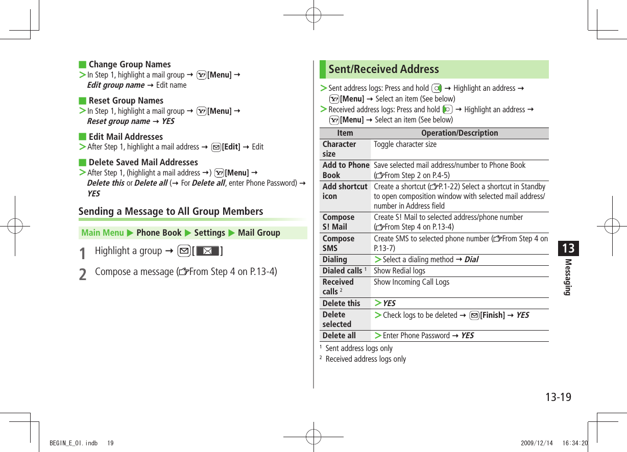 Messaging13-1913Change Group Names In Step 1, highlight a mail group  ＞ [Menu]   Edit group name  Edit nameReset Group Names In Step 1, highlight a mail group  ＞ [Menu]   Reset group name  YESEdit Mail Addresses After Step 1, highlight a mail address  ＞ [Edit]  EditDelete Saved Mail Addresses   ＞After Step 1, (highlight a mail address )  [Menu]   Delete this or Delete all ( For Delete all, enter Phone Password)  YESSending a Message to All Group MembersMain Menu  Phone Book  Settings  Mail Group1  Highlight a group  [ ]2  Compose a message ( From Step 4 on P.13-4)Sent/Received AddressSent address logs: Press and hold  ＞  Highlight an address   [Menu]  Select an item (See below)Received address logs: Press and hold  ＞  Highlight an address   [Menu]  Select an item (See below)Item Operation/DescriptionCharacter sizeToggle character sizeAdd to Phone BookSave selected mail address/number to Phone Book  (From Step 2 on P.4-5)Add shortcut iconCreate a shortcut ( P.1-22) Select a shortcut in Standby to open composition window with selected mail address/number in Address fieldCompose  S! MailCreate S! Mail to selected address/phone number  (From Step 4 on P.13-4)Compose SMSCreate SMS to selected phone number ( From Step 4 on P.13-7)Dialing Select a dialing method  ＞ DialDialed calls 1Show Redial logsReceived  calls 2Show Incoming Call LogsDelete thisYES ＞Delete selectedCheck logs to be deleted  ＞ [Finish]  YESDelete all Enter Phone Password  ＞ YES1  Sent address logs only2  Received address logs onlyBEGIN_E_OI.indb   19 2009/12/14   16:34:20