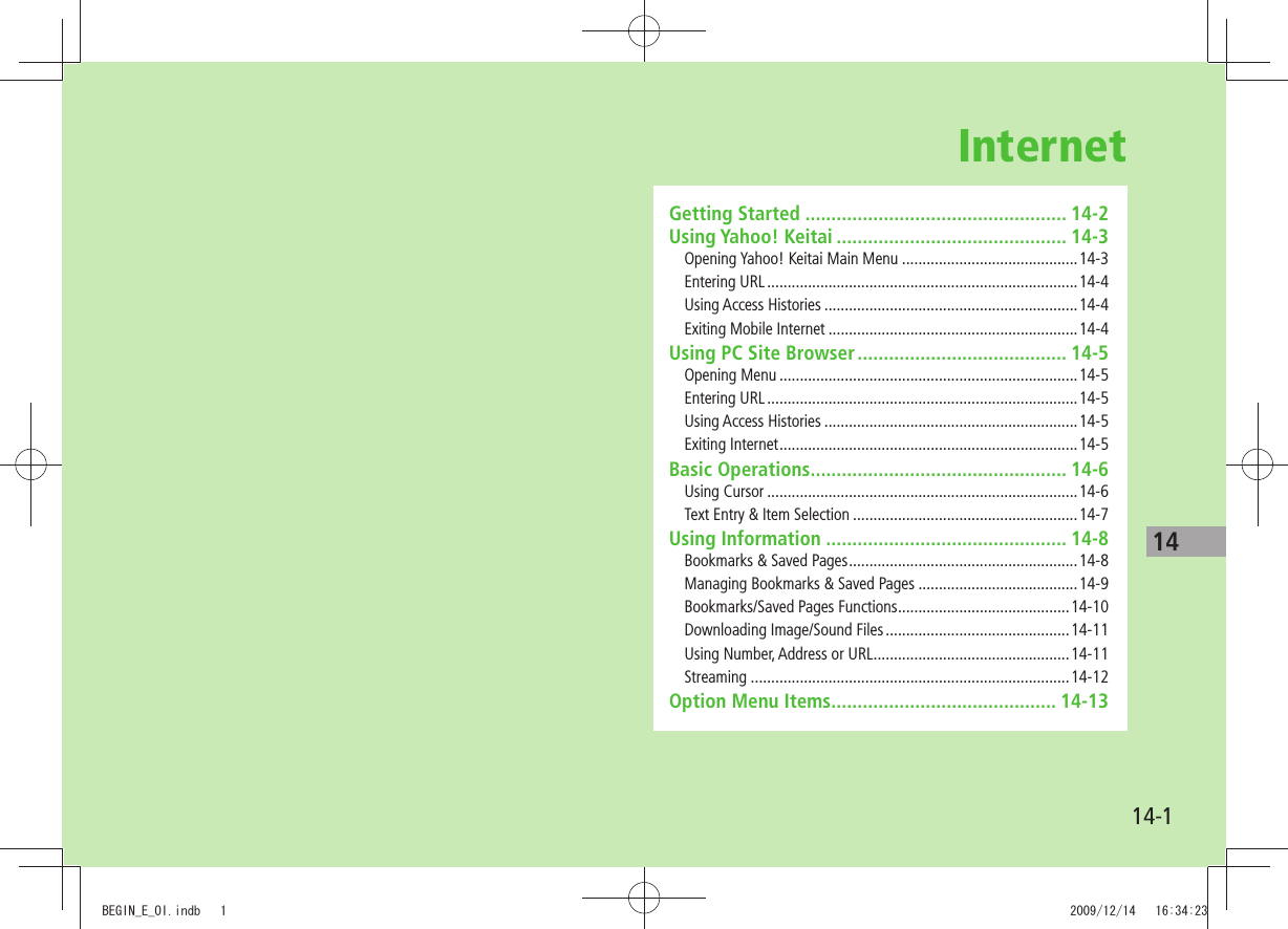 1414-1InternetGetting Started .................................................. 14-2Using Yahoo! Keitai ............................................ 14-3Opening Yahoo! Keitai Main Menu ...........................................14-3Entering URL ............................................................................14-4Using Access Histories ..............................................................14-4Exiting Mobile Internet .............................................................14-4Using PC Site Browser ........................................ 14-5Opening Menu .........................................................................14-5Entering URL ............................................................................14-5Using Access Histories ..............................................................14-5Exiting Internet .........................................................................14-5Basic Operations ................................................. 14-6Using Cursor ............................................................................14-6Text Entry &amp; Item Selection .......................................................14-7Using Information .............................................. 14-8Bookmarks &amp; Saved Pages ........................................................14-8Managing Bookmarks &amp; Saved Pages .......................................14-9Bookmarks/Saved Pages Functions ..........................................14-10Downloading Image/Sound Files .............................................14-11Using Number, Address or URL ................................................14-11Streaming ..............................................................................14-12Option Menu Items ........................................... 14-13BEGIN_E_OI.indb   1 2009/12/14   16:34:23