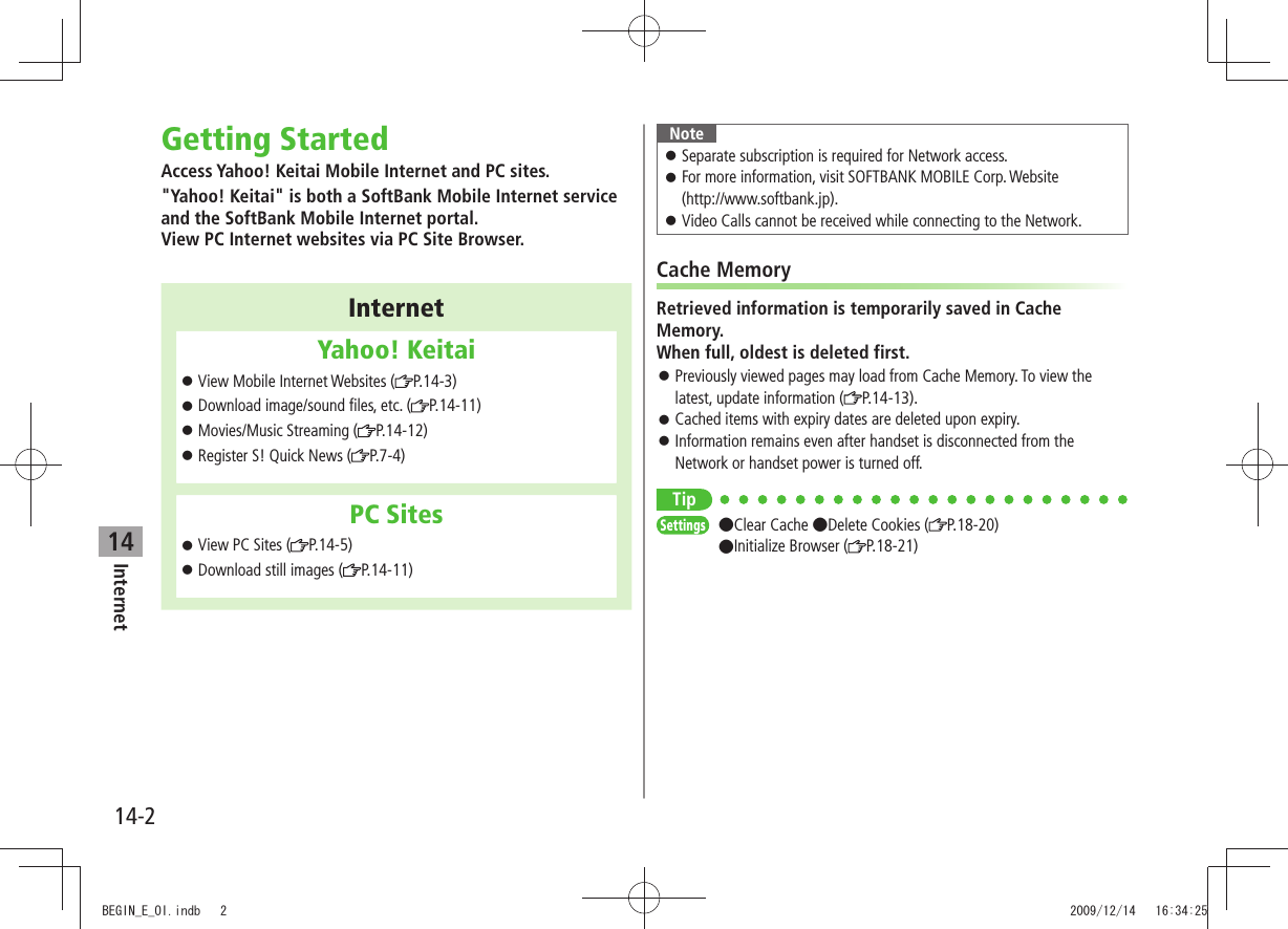Internet14-214Getting StartedAccess Yahoo! Keitai Mobile Internet and PC sites.&quot;Yahoo! Keitai&quot; is both a SoftBank Mobile Internet service and the SoftBank Mobile Internet portal. View PC Internet websites via PC Site Browser.InternetYahoo! KeitaiView Mobile Internet Websites ( 󱛠P.14-3)Download image/sound files, etc. ( 󱛠P.14-11)Movies/Music Streaming ( 󱛠P.14-12)Register S! Quick News ( 󱛠P.7-4)PC SitesView PC Sites ( 󱛠P.14-5)Download still images ( 󱛠P.14-11)NoteSeparate subscription is required for Network access. 󱛠For more information, visit SOFTBANK MOBILE Corp. Website   󱛠(http://www.softbank.jp).Video Calls cannot be received while connecting to the Network. 󱛠Cache MemoryRetrieved information is temporarily saved in Cache Memory. When full, oldest is deleted first.Previously viewed pages may load from Cache Memory. To view the  󱛠latest, update information ( P.14-13).Cached items with expiry dates are deleted upon expiry. 󱛠Information remains even after handset is disconnected from the  󱛠Network or handset power is turned off.TipSettings  Clear Cache Delete Cookies ( P.18-20) Initialize Browser ( P.18-21)BEGIN_E_OI.indb   2 2009/12/14   16:34:25