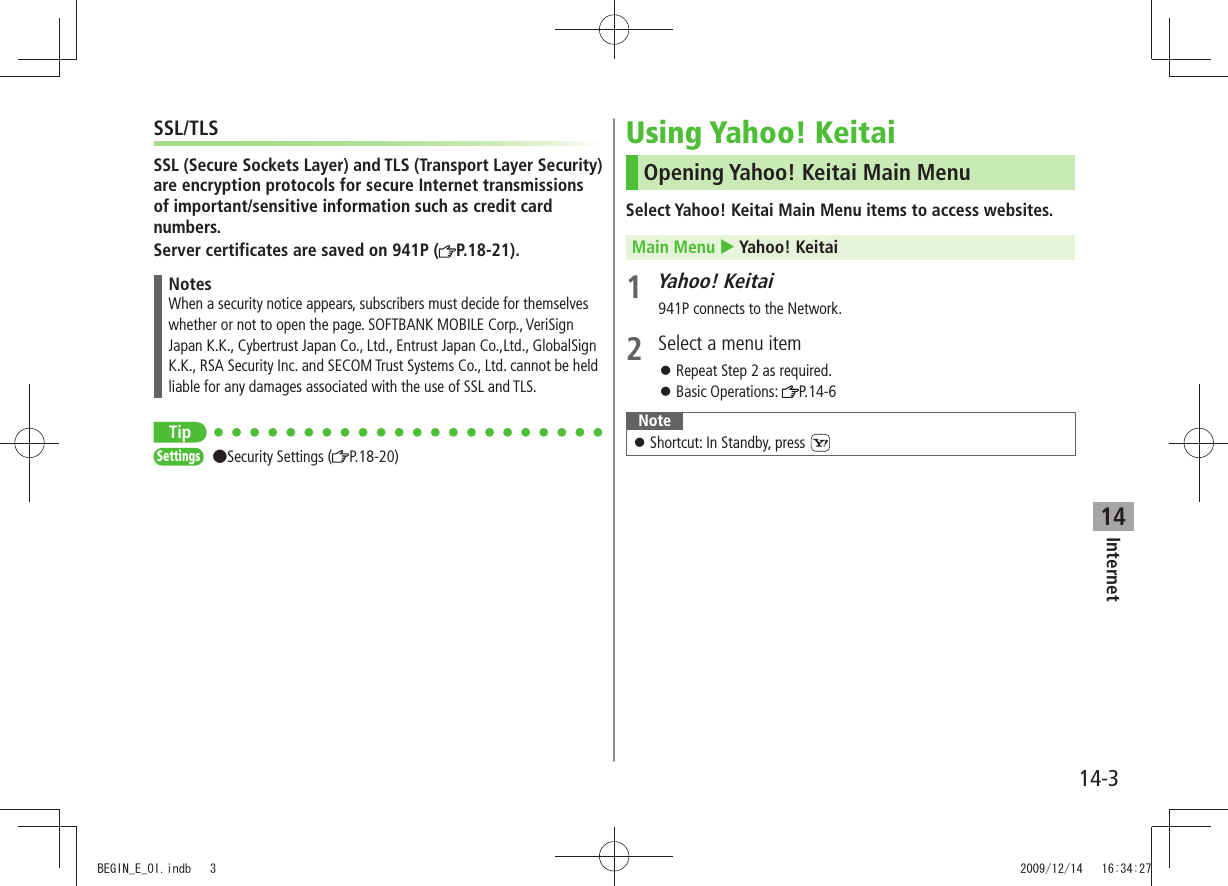 Internet14-314SSL/TLSSSL (Secure Sockets Layer) and TLS (Transport Layer Security) are encryption protocols for secure Internet transmissions of important/sensitive information such as credit card numbers.Server certificates are saved on 941P ( P.18-21).NotesWhen a security notice appears, subscribers must decide for themselves whether or not to open the page. SOFTBANK MOBILE Corp., VeriSign Japan K.K., Cybertrust Japan Co., Ltd., Entrust Japan Co.,Ltd., GlobalSign K.K., RSA Security Inc. and SECOM Trust Systems Co., Ltd. cannot be held liable for any damages associated with the use of SSL and TLS.TipSettings Security Settings ( P.18-20)Using Yahoo! KeitaiOpening Yahoo! Keitai Main MenuSelect Yahoo! Keitai Main Menu items to access websites.Main Menu  Yahoo! Keitai1 Yahoo! Keitai941P connects to the Network.2  Select a menu itemRepeat Step 2 as required. 󱛠Basic Operations:  󱛠P.14-6NoteShortcut: In Standby, press  󱛠BEGIN_E_OI.indb   3 2009/12/14   16:34:27