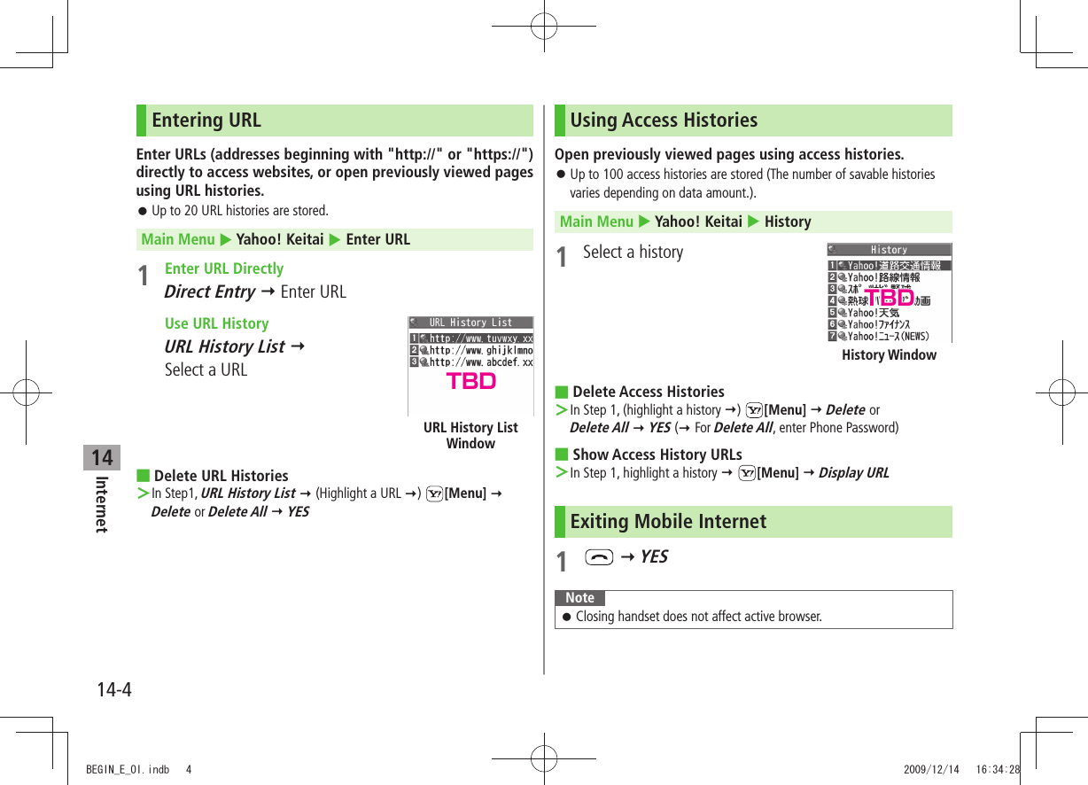 Internet14-414Entering URLEnter URLs (addresses beginning with &quot;http://&quot; or &quot;https://&quot;) directly to access websites, or open previously viewed pages using URL histories.Up to 20 URL histories are stored. 󱛠Main Menu  Yahoo! Keitai  Enter URL1  Enter URL DirectlyDirect Entry  Enter URL  Use URL HistoryURL History List   Select a URLDelete URL Histories In Step1,  ＞URL History List  (Highlight a URL )  [Menu]   Delete or Delete All  YESURL History List WindowUsing Access HistoriesOpen previously viewed pages using access histories.Up to 100 access histories are stored (The number of savable histories  󱛠varies depending on data amount.).Main Menu  Yahoo! Keitai  History1  Select a historyDelete Access Histories In Step 1, (highlight a history  ＞)  [Menu]  Delete or  Delete All  YES ( For Delete All, enter Phone Password)Show Access History URLs In Step 1, highlight a history ＞  [Menu]  Display URLExiting Mobile Internet1    YESNoteClosing handset does not affect active browser. 󱛠History WindowTBDTBDBEGIN_E_OI.indb   4 2009/12/14   16:34:28