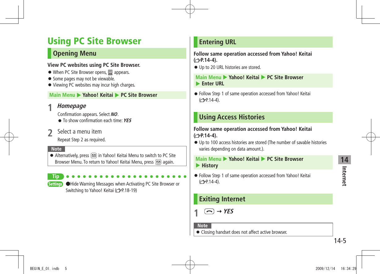 Internet14-514Using PC Site BrowserOpening MenuView PC websites using PC Site Browser.When PC Site Browser opens,  󱛠 appears.Some pages may not be viewable. 󱛠Viewing PC websites may incur high charges. 󱛠Main Menu  Yahoo! Keitai  PC Site Browser1 HomepageConfirmation appears. Select NO.To show confirmation each time:  󱛠YES2  Select a menu itemRepeat Step 2 as required.NoteAlternatively, press  󱛠 in Yahoo! Keitai Menu to switch to PC Site Browser Menu. To return to Yahoo! Keitai Menu, press   again.TipSettings  Hide Warning Messages when Activating PC Site Browser or Switching to Yahoo! Keitai ( P.18-19)Entering URLFollow same operation accessed from Yahoo! Keitai  (P.14-4).Up to 20  󱛠URL histories are stored.Main Menu  Yahoo! Keitai  PC Site Browser   Enter URLFollow Step 1 of same operation accessed from Yahoo! Keitai   󱛠( P.14-4).Using Access HistoriesFollow same operation accessed from Yahoo! Keitai  (P.14-4).Up to 100 access histories are stored (The number of savable histories  󱛠varies depending on data amount.).Main Menu  Yahoo! Keitai  PC Site Browser   HistoryFollow Step 1 of same operation accessed from Yahoo! Keitai   󱛠( P.14-4).Exiting Internet1    YESNoteClosing handset does not affect active browser. 󱛠BEGIN_E_OI.indb   5 2009/12/14   16:34:29