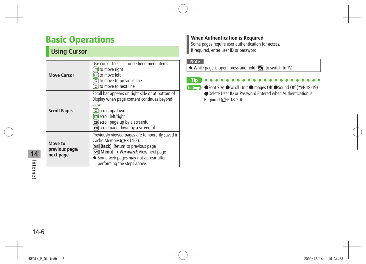 Internet14-614Basic OperationsUsing CursorMove CursorUse cursor to select underlined menu items. to move right to move left to move to previous line to move to next lineScroll PagesScroll bar appears on right side or at bottom of Display when page content continues beyond view. scroll  up/down scroll  left/right scroll page up by a screenful scroll page down by a screenfulMove to  previous page/ next pagePreviously viewed pages are temporarily saved in Cache Memory ( P.14-2).[Back]: Return to previous page[Menu]  Forward: View next pageSome web pages may not appear after  󱛠performing the steps above.When Authentication is RequiredSome pages require user authentication for access.If required, enter user ID or password.NoteWhile page is open, press and hold  󱛠 to switch to TV.TipSettings  Font Size Scroll Unit Images Off Sound Off ( P.18-19) Delete User ID or Password Entered when Authentication is Required ( P.18-20)BEGIN_E_OI.indb   6 2009/12/14   16:34:38