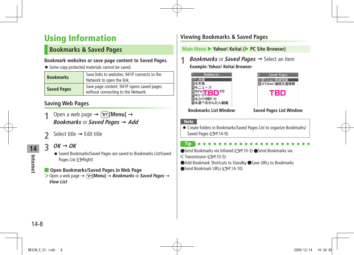 Internet14-814Using InformationBookmarks &amp; Saved PagesBookmark websites or save page content to Saved Pages.Some copy protected materials cannot be saved. 󱛠Bookmarks Save links to websites. 941P connects to the Network to open the link.Saved Pages Save page content. 941P opens saved pages without connecting to the Network.Saving Web Pages1  Open a web page  [Menu]  Bookmarks or Saved Pages  Add2 Select title  Edit title3 OK  OKSaved Bookmarks/Saved Pages are saved to Bookmarks List/Saved  󱛠Pages List ( Right)Open Bookmarks/Saved Pages in Web Page Open a web page  ＞ [Menu]  Bookmarks or Saved Pages  View ListViewing Bookmarks &amp; Saved PagesMain Menu  Yahoo! Keitai ( PC Site Browser)1 Bookmarks or Saved Pages  Select an itemExample: Yahoo! Keitai BrowserNoteCreate folders in Bookmarks/Saved Pages List to organize Bookmarks/  󱛠Saved Pages ( P.14-9).TipSend Bookmarks via Infrared ( P.10-3) Send Bookmarks via  IC Transmission ( P.10-5) Add Bookmark Shortcuts to Standby Save URLs to Bookmarks  Send Bookmark URLs ( P.14-10)Saved Pages List WindowBookmarks List WindowTBD TBDBEGIN_E_OI.indb   8 2009/12/14   16:34:42