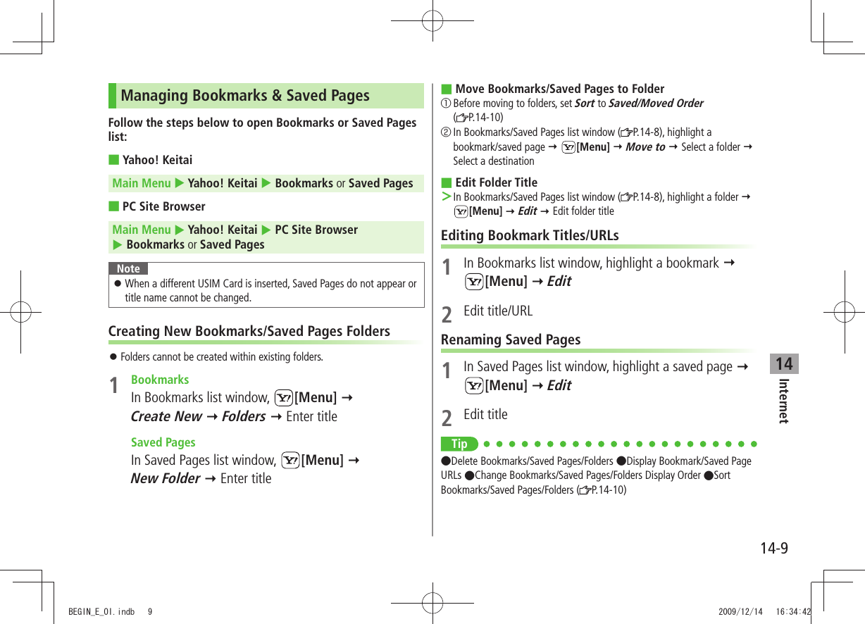 Internet14-914Managing Bookmarks &amp; Saved PagesFollow the steps below to open Bookmarks or Saved Pages list:Yahoo! Keitai Main Menu  Yahoo! Keitai  Bookmarks or Saved PagesPC Site Browser Main Menu  Yahoo! Keitai  PC Site Browser  Bookmarks or Saved PagesNoteWhen a different USIM Card is inserted, Saved Pages do not appear or  󱛠title name cannot be changed.Creating New Bookmarks/Saved Pages FoldersFolders cannot be created within existing folders. 󱛠1 BookmarksIn Bookmarks list window,  [Menu]   Create New  Folders  Enter title Saved PagesIn Saved Pages list window,  [Menu]   New Folder  Enter titleMove Bookmarks/Saved Pages to Folder 󰒄Before moving to folders, set Sort to Saved/Moved Order  (P.14-10)󰒅In Bookmarks/Saved Pages list window ( P.14-8), highlight a bookmark/saved page  [Menu]  Move to  Select a folder  Select a destinationEdit Folder Title In Bookmarks/Saved Pages list window ( ＞P.14-8), highlight a folder   [Menu]  Edit  Edit folder titleEditing Bookmark Titles/URLs1  In Bookmarks list window, highlight a bookmark   [Menu]  Edit2 Edit title/URLRenaming Saved Pages1  In Saved Pages list window, highlight a saved page   [Menu]  Edit2 Edit titleTip Delete Bookmarks/Saved Pages/Folders Display Bookmark/Saved Page URLs Change Bookmarks/Saved Pages/Folders Display Order Sort Bookmarks/Saved Pages/Folders ( P.14-10)BEGIN_E_OI.indb   9 2009/12/14   16:34:42