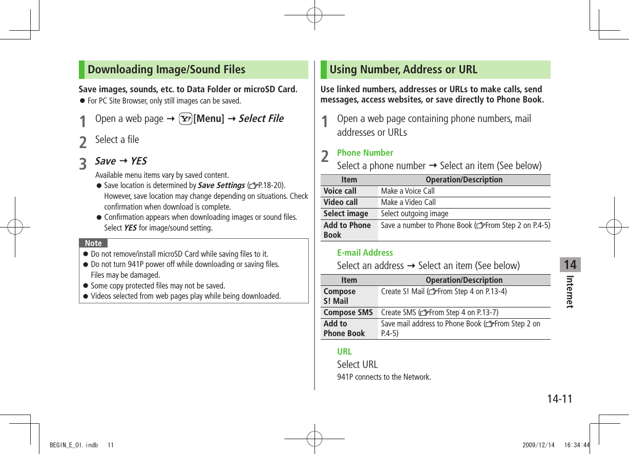 Internet14-1114Downloading Image/Sound FilesSave images, sounds, etc. to Data Folder or microSD Card.For PC Site Browser, only still images can be saved. 󱛠1  Open a web page  [Menu]  Select File2  Select a file3 Save  YESAvailable menu items vary by saved content.Save location is determined by  󱛠Save Settings ( P.18-20). However, save location may change depending on situations. Check confirmation when download is complete.Confirmation appears when downloading images or sound files.  󱛠Select YES for image/sound setting.NoteDo not remove/install microSD Card while saving files to it. 󱛠Do not turn 941P power off while downloading or saving files.   󱛠Files may be damaged.Some copy protected files may not be saved. 󱛠Videos selected from web pages play while being downloaded. 󱛠Using Number, Address or URLUse linked numbers, addresses or URLs to make calls, send messages, access websites, or save directly to Phone Book.1  Open a web page containing phone numbers, mail addresses or URLs2 Phone NumberSelect a phone number  Select an item (See below)Item Operation/DescriptionVoice call Make a Voice CallVideo call Make a Video CallSelect image Select outgoing imageAdd to Phone BookSave a number to Phone Book ( From Step 2 on P.4-5) E-mail AddressSelect an address  Select an item (See below)Item Operation/DescriptionCompose  S! MailCreate S! Mail ( From Step 4 on P.13-4)Compose SMS Create SMS ( From Step 4 on P.13-7)Add to  Phone BookSave mail address to Phone Book ( From Step 2 on P.4-5) URLSelect URL941P connects to the Network.BEGIN_E_OI.indb   11 2009/12/14   16:34:44