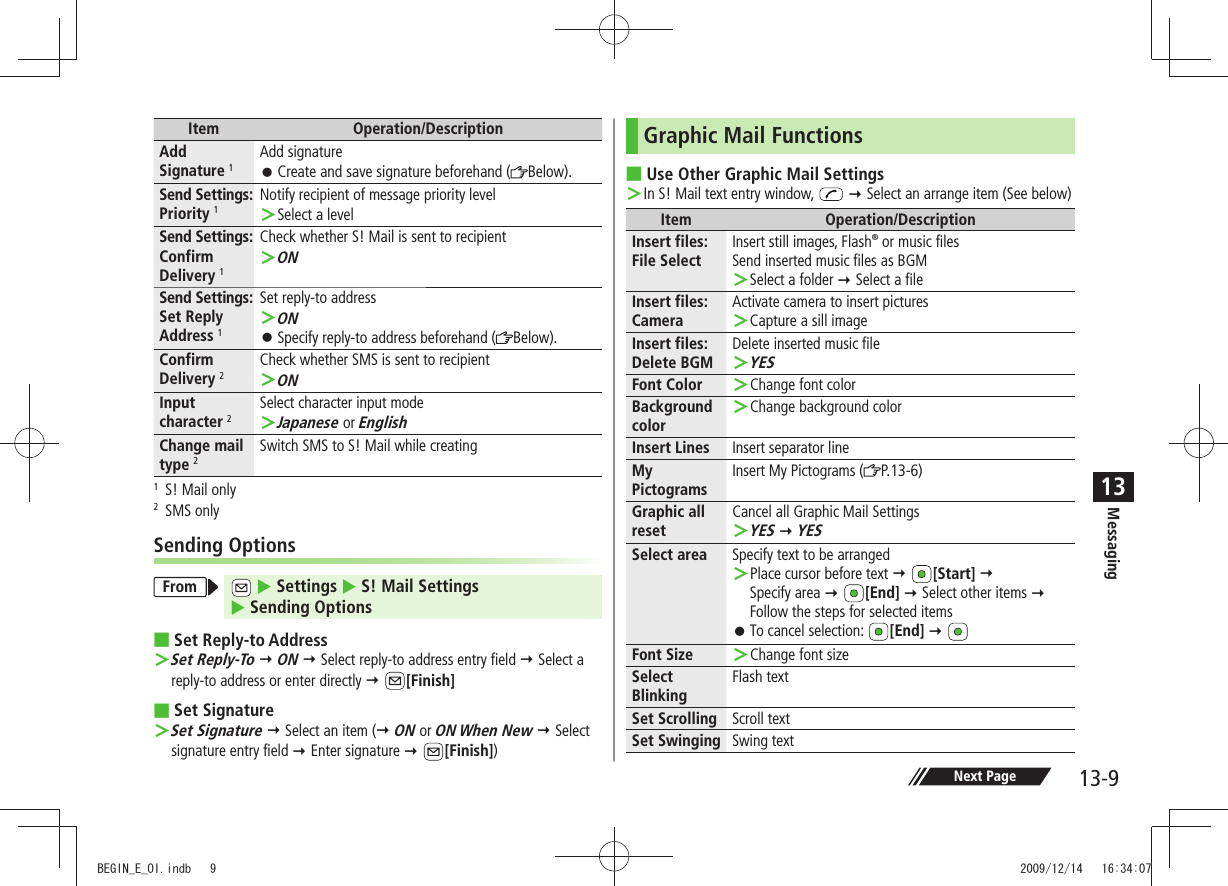 Messaging13-913Item Operation/DescriptionAdd Signature 1Add signatureCreate and save signature beforehand ( 󱛠Below).Send Settings: Priority 1Notify recipient of message priority levelSelect a level ＞Send Settings: Confirm Delivery 1Check whether S! Mail is sent to recipientON ＞Send Settings:  Set Reply Address 1Set reply-to addressON ＞Specify reply-to address beforehand ( 󱛠Below).Confirm Delivery 2Check whether SMS is sent to recipientON ＞Input character 2Select character input modeJapanese ＞ or EnglishChange mail type 2Switch SMS to S! Mail while creating1  S! Mail only2 SMS onlySending OptionsFrom   Settings  S! Mail Settings   Sending OptionsSet Reply-to Address Set Reply-To ＞  ON  Select reply-to address entry field  Select a reply-to address or enter directly  [Finish]Set Signature Set Signature ＞  Select an item ( ON or ON When New  Select signature entry field  Enter signature  [Finish])Graphic Mail FunctionsUse Other Graphic Mail Settings In S! Mail text entry window,  ＞  Select an arrange item (See below)Item Operation/DescriptionInsert files: File SelectInsert still images, Flash® or music filesSend inserted music files as BGMSelect a folder ＞  Select a fileInsert files: CameraActivate camera to insert picturesCapture a sill image ＞Insert files: Delete BGMDelete inserted music fileYES ＞Font Color Change font color ＞Background colorChange background color ＞Insert Lines Insert separator lineMy PictogramsInsert My Pictograms ( P.13-6)Graphic all resetCancel all Graphic Mail SettingsYES ＞  YESSelect area Specify text to be arrangedPlace cursor before text  ＞ [Start]   Specify area  [End]  Select other items  Follow the steps for selected itemsTo cancel selection:  󱛠[End]  Font Size Change font size ＞Select BlinkingFlash textSet Scrolling Scroll textSet Swinging Swing textNext PageBEGIN_E_OI.indb   9 2009/12/14   16:34:07