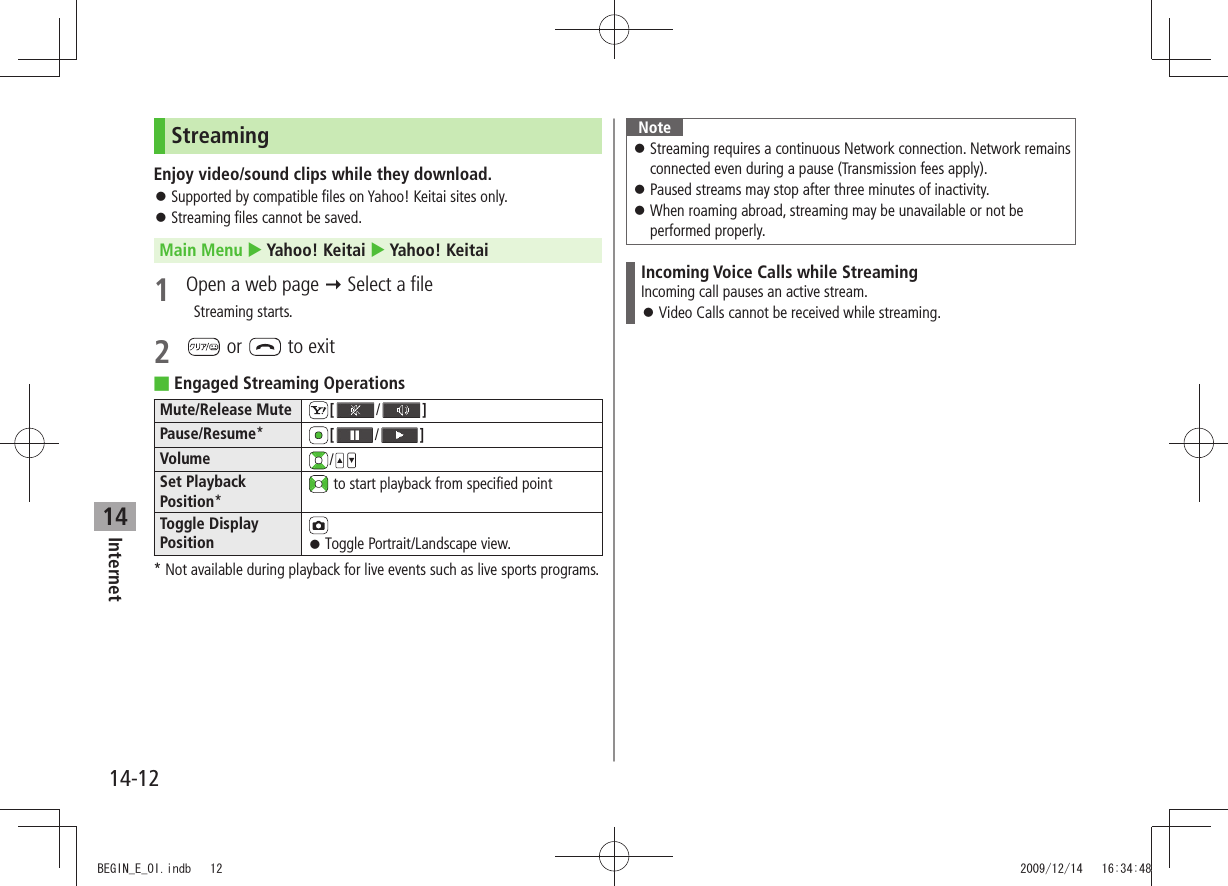 Internet14-1214StreamingEnjoy video/sound clips while they download.Supported by compatible files on Yahoo! Keitai sites only. 󱛠Streaming files cannot be saved. 󱛠Main Menu  Yahoo! Keitai  Yahoo! Keitai1  Open a web page  Select a file  Streaming starts.2   or   to exitEngaged Streaming Operations Mute/Release Mute [ /]Pause/Resume*[/]Volume /Set Playback Position* to start playback from specified pointToggle Display Position Toggle Portrait/Landscape view. 󱛠* Not available during playback for live events such as live sports programs.NoteStreaming requires a continuous Network connection. Network remains  󱛠connected even during a pause (Transmission fees apply).Paused streams may stop after three minutes of inactivity. 󱛠When roaming abroad, streaming may be unavailable or not be  󱛠performed properly.Incoming Voice Calls while StreamingIncoming call pauses an active stream.Video Calls cannot be received while streaming. 󱛠BEGIN_E_OI.indb   12 2009/12/14   16:34:48