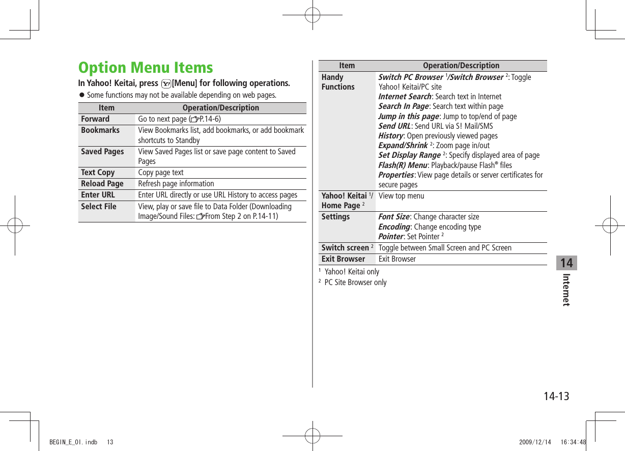 Internet14-1314Option Menu ItemsIn Yahoo! Keitai, press  [Menu] for following operations.Some functions may not be available depending on web pages. 󱛠Item Operation/DescriptionForward Go to next page ( P.14-6)Bookmarks View Bookmarks list, add bookmarks, or add bookmark shortcuts to StandbySaved Pages View Saved Pages list or save page content to Saved PagesText Copy Copy page textReload Page Refresh page informationEnter URL Enter URL directly or use URL History to access pagesSelect File View, play or save file to Data Folder (Downloading Image/Sound Files:  From Step 2 on P.14-11)Item Operation/DescriptionHandy FunctionsSwitch PC Browser 1/Switch Browser 2: Toggle Yahoo! Keitai/PC siteInternet Search: Search text in InternetSearch In Page: Search text within pageJump in this page: Jump to top/end of pageSend URL: Send URL via S! Mail/SMSHistory: Open previously viewed pagesExpand/Shrink 2: Zoom page in/outSet Display Range 2: Specify displayed area of pageFlash(R) Menu: Playback/pause Flash® filesProperties: View page details or server certificates for secure pagesYahoo! Keitai 1/Home Page 2View top menuSettingsFont Size: Change character sizeEncoding: Change encoding typePointer: Set Pointer 2Switch screen 2Toggle between Small Screen and PC ScreenExit Browser Exit Browser1  Yahoo! Keitai only2  PC Site Browser onlyBEGIN_E_OI.indb   13 2009/12/14   16:34:48