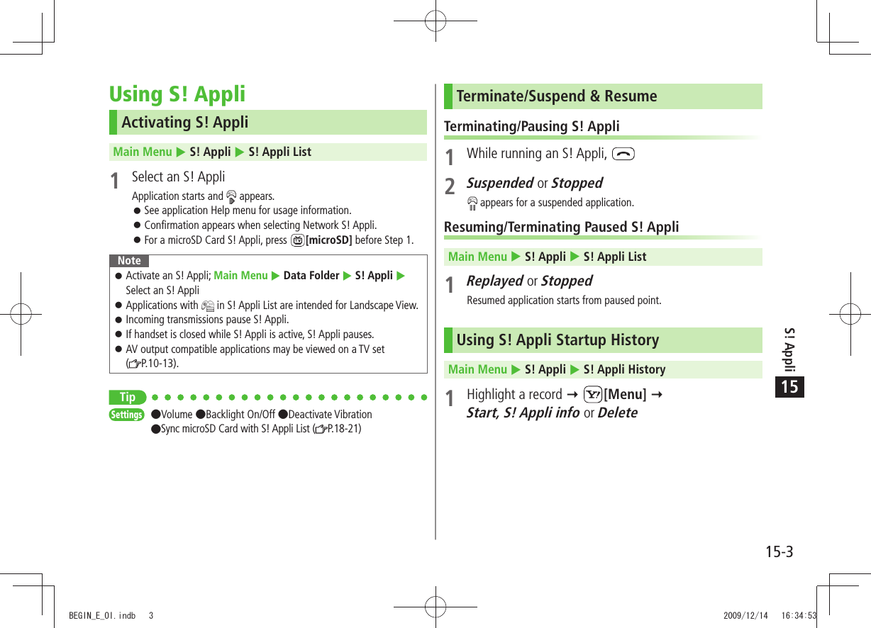 S! Appli15-315Using S! AppliActivating S! AppliMain Menu  S! Appli  S! Appli List1  Select an S! AppliApplication starts and   appears.See application Help menu for usage information. 󱛠Confirmation appears when selecting Network S! Appli. 󱛠For a microSD Card S! Appli, press  󱛠[microSD] before Step 1.NoteActivate an S! Appli;  󱛠Main Menu  Data Folder  S! Appli  Select an S! AppliApplications with  󱛠 in S! Appli List are intended for Landscape View.Incoming transmissions pause S! Appli. 󱛠If handset is closed while S! Appli is active, S! Appli pauses. 󱛠AV output compatible applications may be viewed on a TV set   󱛠( P.10-13).TipSettings  Volume Backlight On/Off Deactivate Vibration  Sync microSD Card with S! Appli List ( P. 1 8 - 2 1)Terminate/Suspend &amp; ResumeTerminating/Pausing S! Appli1  While running an S! Appli, 2 Suspended or Stopped appears for a suspended application.Resuming/Terminating Paused S! AppliMain Menu  S! Appli  S! Appli List1 Replayed or StoppedResumed application starts from paused point.Using S! Appli Startup HistoryMain Menu  S! Appli  S! Appli History1  Highlight a record  [Menu]   Start, S! Appli info or DeleteBEGIN_E_OI.indb   3 2009/12/14   16:34:53