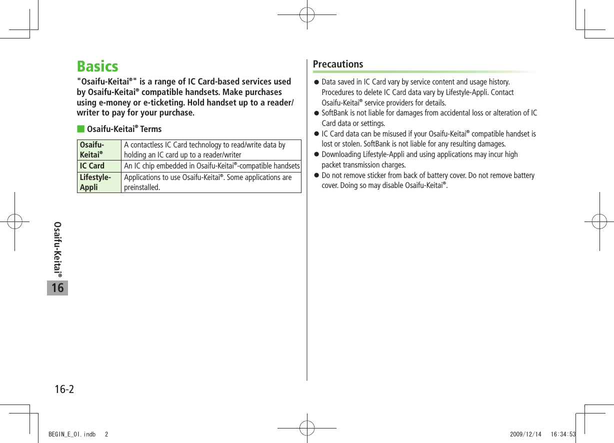Osaifu-Keitai®16-216Basics&quot;Osaifu-Keitai®&quot; is a range of IC Card-based services used by Osaifu-Keitai® compatible handsets. Make purchases using e-money or e-ticketing. Hold handset up to a reader/writer to pay for your purchase.Osaifu-Keitai ® TermsOsaifu-Keitai®A contactless IC Card technology to read/write data by holding an IC card up to a reader/writerIC Card An IC chip embedded in Osaifu-Keitai®-compatible handsetsLifestyle-AppliApplications to use Osaifu-Keitai®. Some applications are preinstalled.PrecautionsData saved in IC Card vary by service content and usage history.  󱛠Procedures to delete IC Card data vary by Lifestyle-Appli. Contact Osaifu-Keitai® service providers for details.SoftBank is not liable for damages from accidental loss or alteration of IC  󱛠Card data or settings.IC Card data can be misused if your Osaifu-Keitai 󱛠® compatible handset is lost or stolen. SoftBank is not liable for any resulting damages.Downloading Lifestyle-Appli and using applications may incur high  󱛠packet transmission charges.Do not remove sticker from back of battery cover. Do not remove battery  󱛠cover. Doing so may disable Osaifu-Keitai®.BEGIN_E_OI.indb   2 2009/12/14   16:34:53