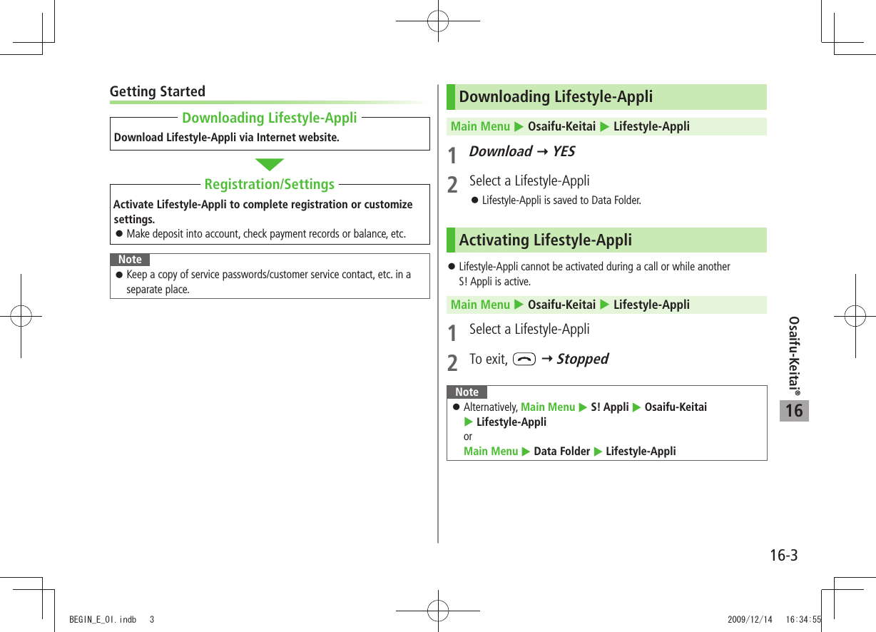 Osaifu-Keitai®16-316Getting StartedDownload Lifestyle-Appli via Internet website.Activate Lifestyle-Appli to complete registration or customize settings.Make deposit into account, check payment records or balance, etc. 󱛠NoteKeep a copy of service passwords/customer service contact, etc. in a  󱛠separate place.Downloading Lifestyle-AppliRegistration/SettingsDownloading Lifestyle-AppliMain Menu  Osaifu-Keitai  Lifestyle-Appli1 Download  YES2  Select a Lifestyle-AppliLifestyle-Appli is saved to Data Folder. 󱛠Activating Lifestyle-AppliLifestyle-Appli cannot be activated during a call or while another   󱛠S! Appli is active.Main Menu  Osaifu-Keitai  Lifestyle-Appli1  Select a Lifestyle-Appli2 To exit,    StoppedNoteAlternatively,  󱛠Main Menu  S! Appli  Osaifu-Keitai   Lifestyle-Appli  or  Main Menu  Data Folder  Lifestyle-AppliBEGIN_E_OI.indb   3 2009/12/14   16:34:55