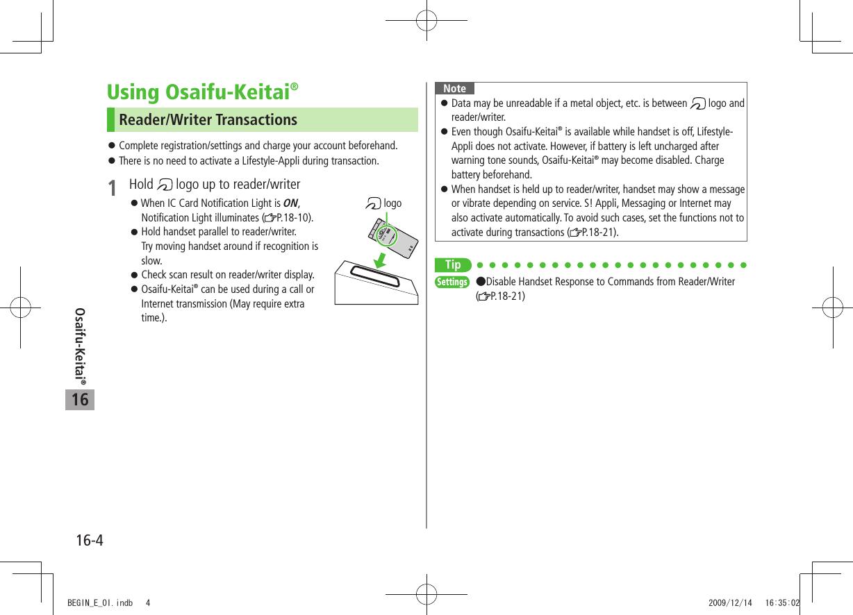 Osaifu-Keitai®16-416Using Osaifu-Keitai®Reader/Writer TransactionsComplete registration/settings and charge your account beforehand. 󱛠There is no need to activate a Lifestyle-Appli during transaction. 󱛠1 Hold   logo up to reader/writer 󱛠When IC Card Notification Light is ON,  Notification Light illuminates ( P.18-10).Hold handset parallel to reader/writer.  󱛠Try moving handset around if recognition is slow.Check scan result on reader/writer display. 󱛠Osaifu-Keitai 󱛠® can be used during a call or Internet transmission (May require extra time.). logoNoteData may be unreadable if a metal object, etc. is between  󱛠 logo and reader/writer.Even though Osaifu-Keitai 󱛠® is available while handset is off, Lifestyle-Appli does not activate. However, if battery is left uncharged after warning tone sounds, Osaifu-Keitai® may become disabled. Charge battery beforehand.When handset is held up to reader/writer, handset may show a message  󱛠or vibrate depending on service. S! Appli, Messaging or Internet may also activate automatically. To avoid such cases, set the functions not to activate during transactions ( P.18-21).TipSettings  Disable Handset Response to Commands from Reader/Writer (P.18-21)BEGIN_E_OI.indb   4 2009/12/14   16:35:02