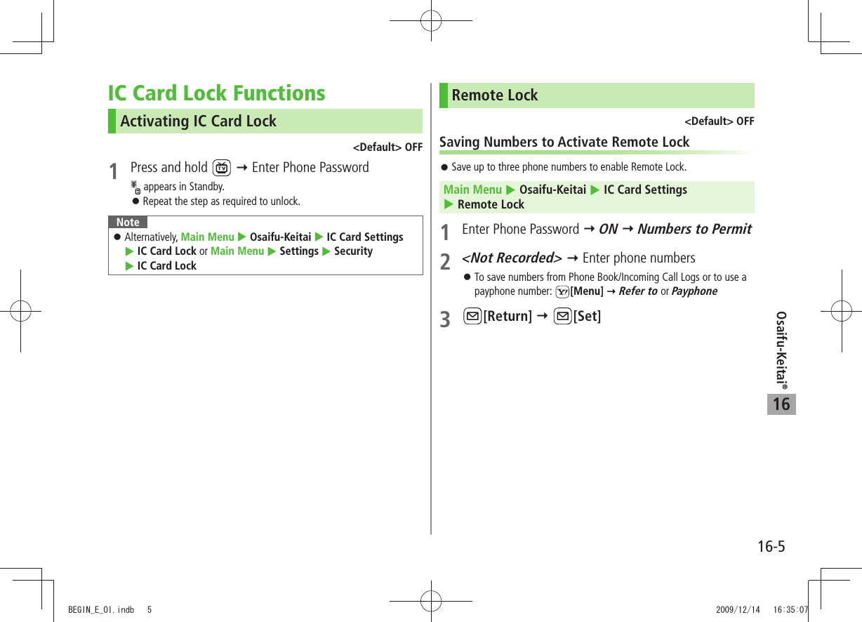 Osaifu-Keitai®16-516IC Card Lock FunctionsActivating IC Card Lock&lt;Default&gt; OFF1  Press and hold    Enter Phone Password appears in Standby.Repeat the step as required to unlock. 󱛠NoteAlternatively,  󱛠Main Menu  Osaifu-Keitai  IC Card Settings   IC Card Lock or Main Menu  Settings  Security   IC Card LockRemote Lock&lt;Default&gt; OFFSaving Numbers to Activate Remote LockSave up to three phone numbers to enable Remote Lock. 󱛠Main Menu  Osaifu-Keitai  IC Card Settings   Remote Lock1  Enter Phone Password  ON  Numbers to Permit2 &lt;Not Recorded&gt;  Enter phone numbersTo save numbers from Phone Book/Incoming Call Logs or to use a  󱛠payphone number:  [Menu]  Refer to or Payphone3 [Return]  [Set]BEGIN_E_OI.indb   5 2009/12/14   16:35:07