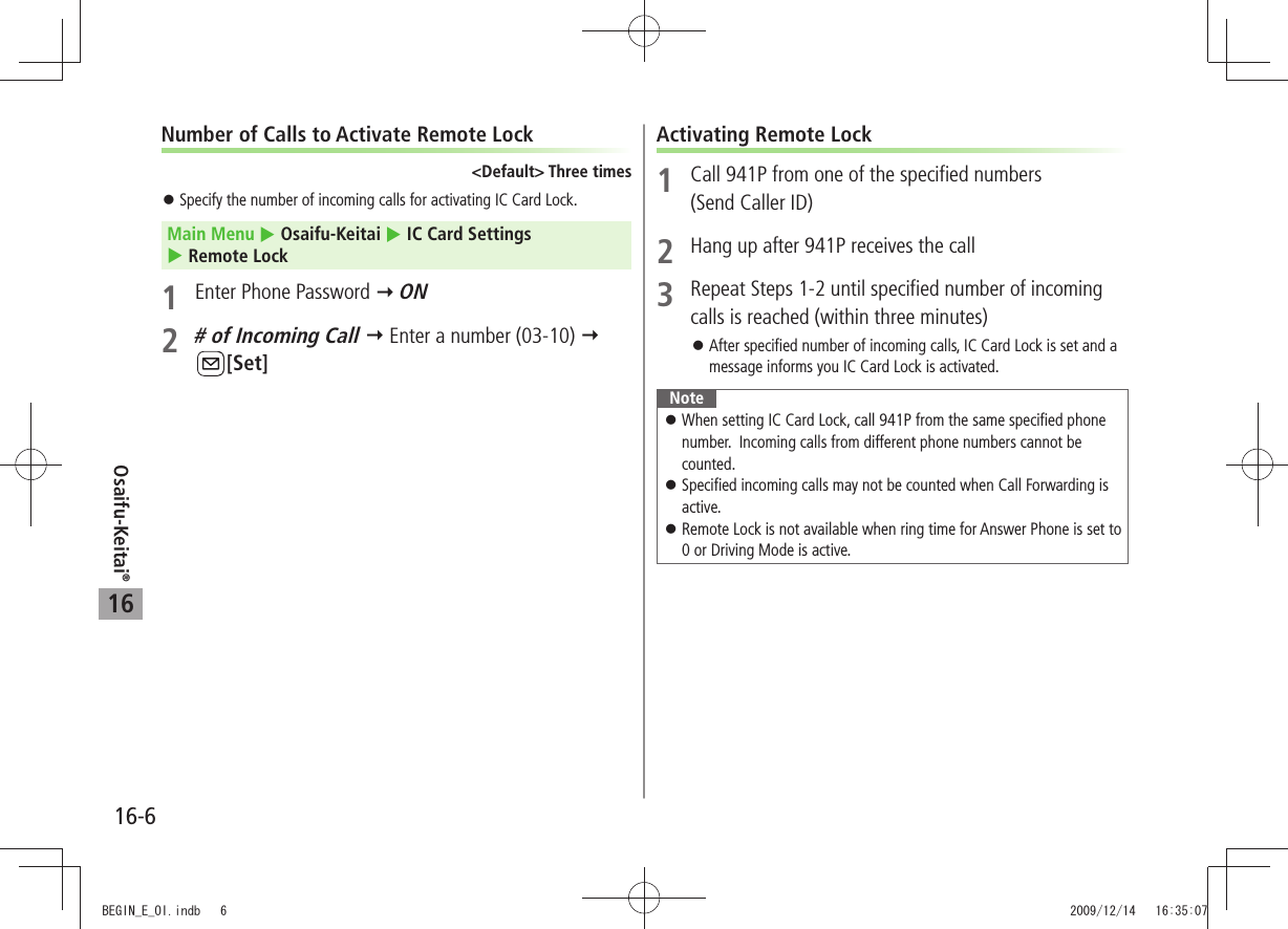 Osaifu-Keitai®16-616Number of Calls to Activate Remote Lock&lt;Default&gt; Three timesSpecify the number of incoming calls for activating IC Card Lock. 󱛠Main Menu  Osaifu-Keitai  IC Card Settings   Remote Lock1  Enter Phone Password  ON2 # of Incoming Call  Enter a number (03-10)  [Set]Activating Remote Lock1  Call 941P from one of the specified numbers  (Send Caller ID)2  Hang up after 941P receives the call3  Repeat Steps 1-2 until specified number of incoming calls is reached (within three minutes)After specified number of incoming calls, IC Card Lock is set and a  󱛠message informs you IC Card Lock is activated.NoteWhen setting IC Card Lock, call 941P from the same specified phone  󱛠number.  Incoming calls from different phone numbers cannot be counted. Specified incoming calls may not be counted when Call Forwarding is  󱛠active.Remote Lock is not available when ring time for Answer Phone is set to  󱛠0 or Driving Mode is active.BEGIN_E_OI.indb   6 2009/12/14   16:35:07