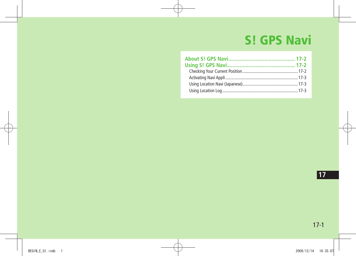 17-117S! GPS NaviAbout S! GPS Navi .............................................. 17-2Using S! GPS Navi............................................... 17-2Checking Your Current Position .................................................17-2Activating Navi Appli ................................................................17-3Using Location Navi (Japanese) .................................................17-3Using Location Log ...................................................................17-3BEGIN_E_OI.indb   1 2009/12/14   16:35:07