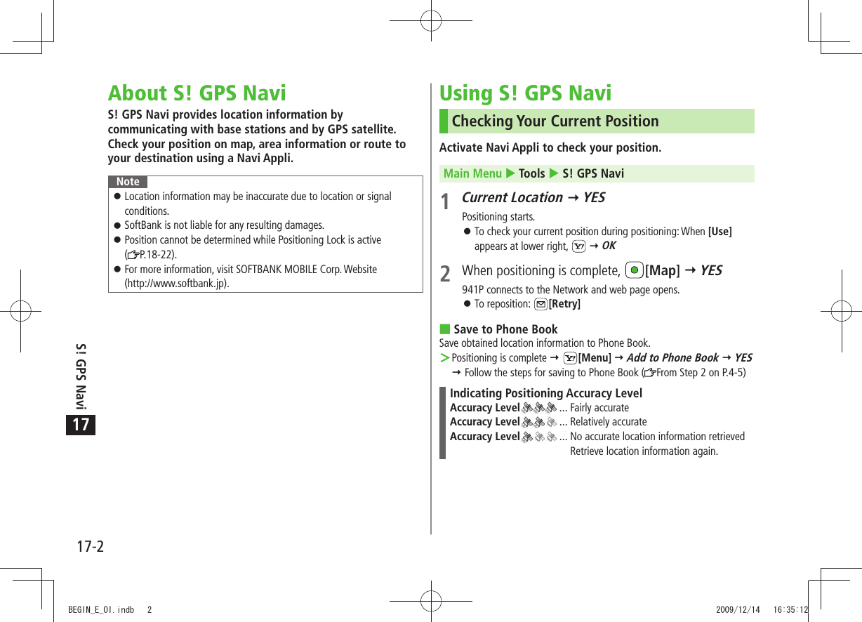 17-2S! GPS Navi17About S! GPS NaviS! GPS Navi provides location information by communicating with base stations and by GPS satellite. Check your position on map, area information or route to your destination using a Navi Appli.NoteLocation information may be inaccurate due to location or signal  󱛠conditions.SoftBank is not liable for any resulting damages. 󱛠Position cannot be determined while Positioning Lock is active   󱛠( P.18-22).For more information, visit SOFTBANK MOBILE Corp. Website  󱛠(http://www.softbank.jp).Using S! GPS NaviChecking Your Current PositionActivate Navi Appli to check your position.Main Menu  Tools  S! GPS Navi1 Current Location  YESPositioning starts.To check your current position during positioning: When  󱛠[Use] appears at lower right,    OK2  When positioning is complete,  [Map]  YES941P connects to the Network and web page opens.To reposition:  󱛠[Retry]Save to Phone Book Save obtained location information to Phone Book.Positioning is complete  ＞ [Menu]  Add to Phone Book  YES  Follow the steps for saving to Phone Book ( From Step 2 on P.4-5)Indicating Positioning Accuracy LevelAccuracy Level  ... Fairly accurateAccuracy Level  ... Relatively accurateAccuracy Level  ...  No accurate location information retrieved Retrieve location information again.BEGIN_E_OI.indb   2 2009/12/14   16:35:12