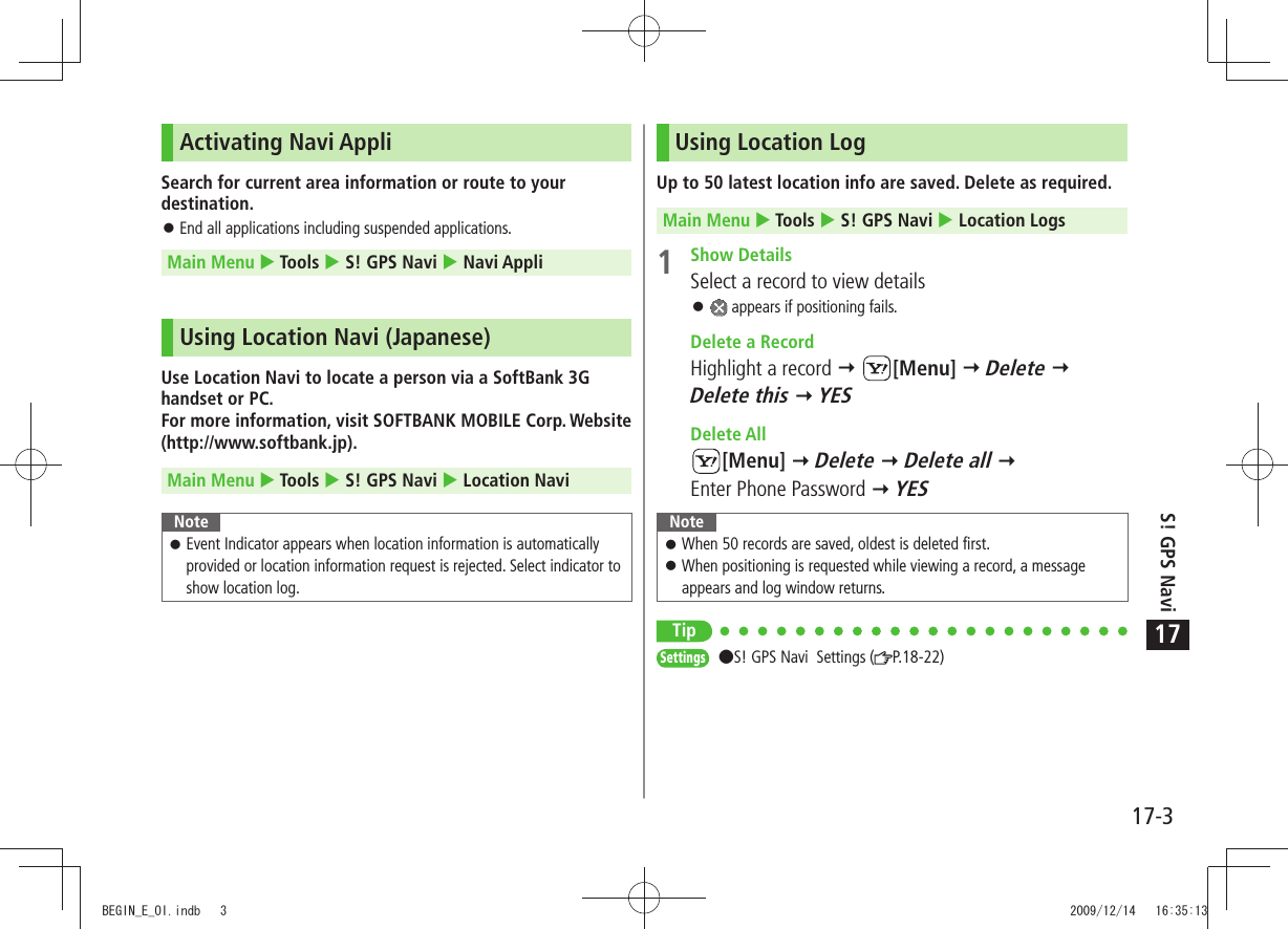 17-3S! GPS Navi17Activating Navi AppliSearch for current area information or route to your destination.End all applications including suspended applications. 󱛠Main Menu  Tools  S! GPS Navi  Navi AppliUsing Location Navi (Japanese)Use Location Navi to locate a person via a SoftBank 3G handset or PC. For more information, visit SOFTBANK MOBILE Corp. Website (http://www.softbank.jp).Main Menu  Tools  S! GPS Navi  Location NaviNoteEvent Indicator appears when location information is automatically  󱛠provided or location information request is rejected. Select indicator to show location log.Using Location LogUp to 50 latest location info are saved. Delete as required.Main Menu  Tools  S! GPS Navi  Location Logs 1 Show DetailsSelect a record to view details 󱛠 appears if positioning fails.  Delete a RecordHighlight a record  [Menu]  Delete  Delete this  YES Delete All[Menu]  Delete  Delete all   Enter Phone Password  YESNoteWhen 50 records are saved, oldest is deleted first. 󱛠When positioning is requested while viewing a record, a message  󱛠appears and log window returns.TipSettings  S! GPS Navi  Settings ( P.18-22)BEGIN_E_OI.indb   3 2009/12/14   16:35:13