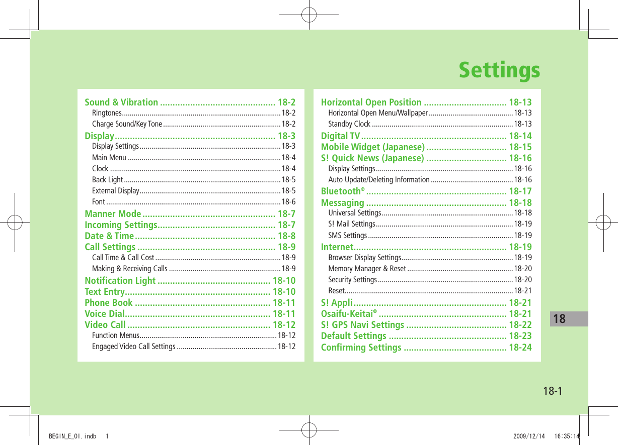 18-118SettingsSound &amp; Vibration .............................................. 18-2Ringtones .................................................................................18-2Charge Sound/Key Tone ............................................................18-2Display ................................................................ 18-3Display Settings ........................................................................18-3Main Menu ..............................................................................18-4Clock .......................................................................................18-4Back Light ................................................................................18-5External Display ........................................................................18-5Font .........................................................................................18-6Manner Mode ..................................................... 18-7Incoming Settings............................................... 18-7Date &amp; Time ........................................................ 18-8Call Settings ....................................................... 18-9Call Time &amp; Call Cost ................................................................18-9Making &amp; Receiving Calls .........................................................18-9Notification Light ............................................. 18-10Text Entry .......................................................... 18-10Phone Book ...................................................... 18-11Voice Dial .......................................................... 18-11Video Call ......................................................... 18-12Function Menus ......................................................................18-12Engaged Video Call Settings ...................................................18-12Horizontal Open Position ................................. 18-13Horizontal Open Menu/Wallpaper ...........................................18-13Standby Clock ........................................................................18-13Digital TV .......................................................... 18-14Mobile Widget (Japanese) ................................ 18-15S! Quick News (Japanese) ................................ 18-16Display Settings ......................................................................18-16Auto Update/Deleting Information ..........................................18-16Bluetooth® ........................................................ 18-17Messaging ........................................................ 18-18Universal Settings ...................................................................18-18S! Mail Settings ......................................................................18-19SMS Settings ..........................................................................18-19Internet ............................................................. 18-19Browser Display Settings .........................................................18-19Memory Manager &amp; Reset ......................................................18-20Security Settings .....................................................................18-20Reset......................................................................................18-21S! Appli ............................................................. 18-21Osaifu-Keitai® ................................................... 18-21S! GPS Navi Settings ........................................ 18-22Default Settings ............................................... 18-23Confirming Settings ......................................... 18-24BEGIN_E_OI.indb   1 2009/12/14   16:35:14