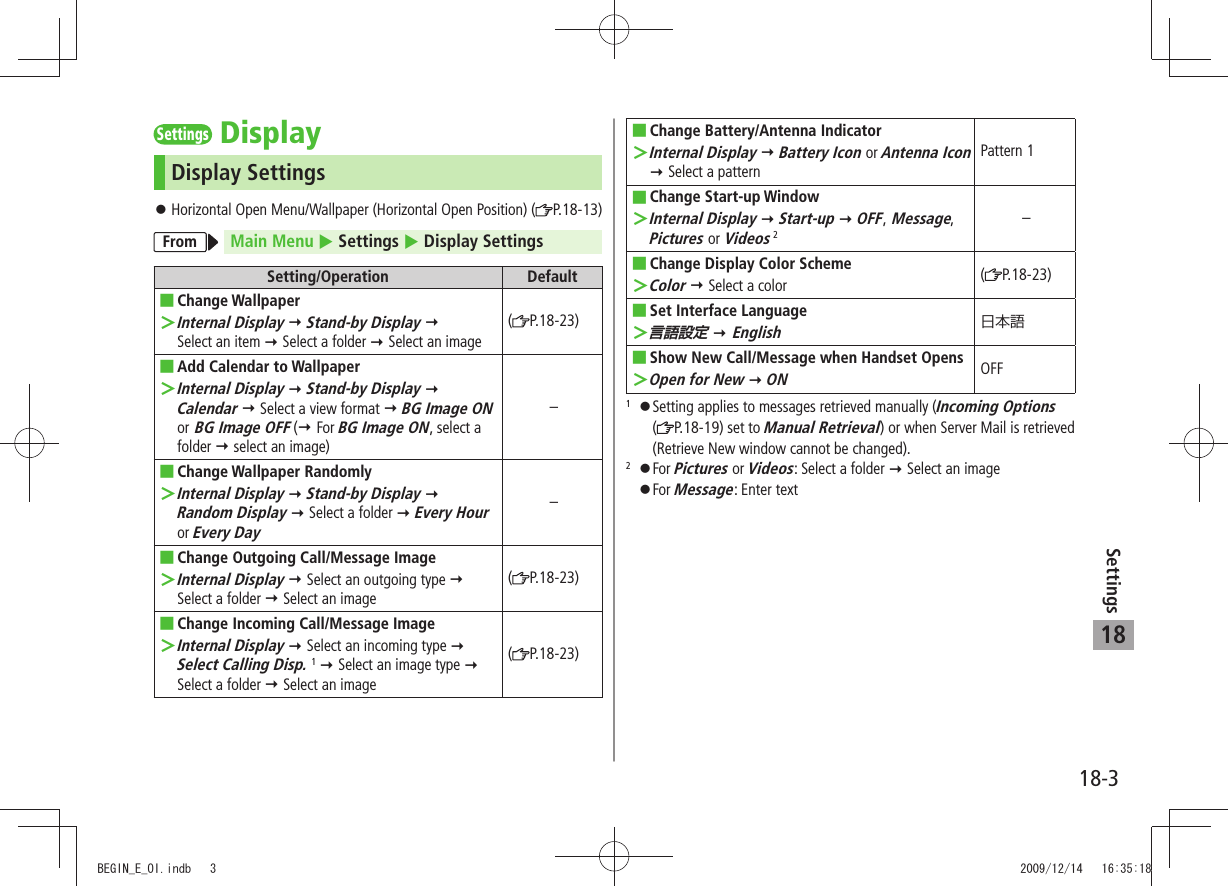 18-3Settings18SettingsDisplayDisplay SettingsHorizontal Open Menu/Wallpaper (Horizontal Open Position) ( 󱛠P.18-13)From Main Menu  Settings  Display SettingsSetting/Operation DefaultChange  ■Wallpaper ＞Internal Display  Stand-by Display   Select an item  Select a folder  Select an image(P.18-23)Add Calendar to Wallpaper ■Internal Display ＞  Stand-by Display  Calendar  Select a view format  BG Image ON or BG Image OFF ( For BG Image ON, select a folder  select an image)–Change Wallpaper Randomly ■Internal Display ＞  Stand-by Display   Random Display  Select a folder  Every Hour or Every Day–Change Outgoing Call/Message Image ■Internal Display ＞  Select an outgoing type   Select a folder  Select an image(P.18-23)Change Incoming Call/Message Image ■Internal Display ＞  Select an incoming type   Select Calling Disp. 1  Select an image type   Select a folder  Select an image(P.18-23)Change Battery/Antenna Indicator ■Internal Display ＞  Battery Icon or Antenna Icon  Select a patternPattern 1Change Start-up Window ■Internal Display ＞  Start-up  OFF, Message, Pictures or Videos 2–Change Display  ■Color SchemeColor ＞  Select a color (P.18-23)Set Interface  ■Language言語設定 ＞  EnglishShow New Call/Message when Handset Opens ■ ＞Open for New  ONOFF1 󱛠Setting applies to messages retrieved manually (Incoming Options ( P.18-19) set to Manual Retrieval) or when Server Mail is retrieved (Retrieve New window cannot be changed).2 󱛠For Pictures or Videos: Select a folder  Select an image 󱛠For Message: Enter textBEGIN_E_OI.indb   3 2009/12/14   16:35:18