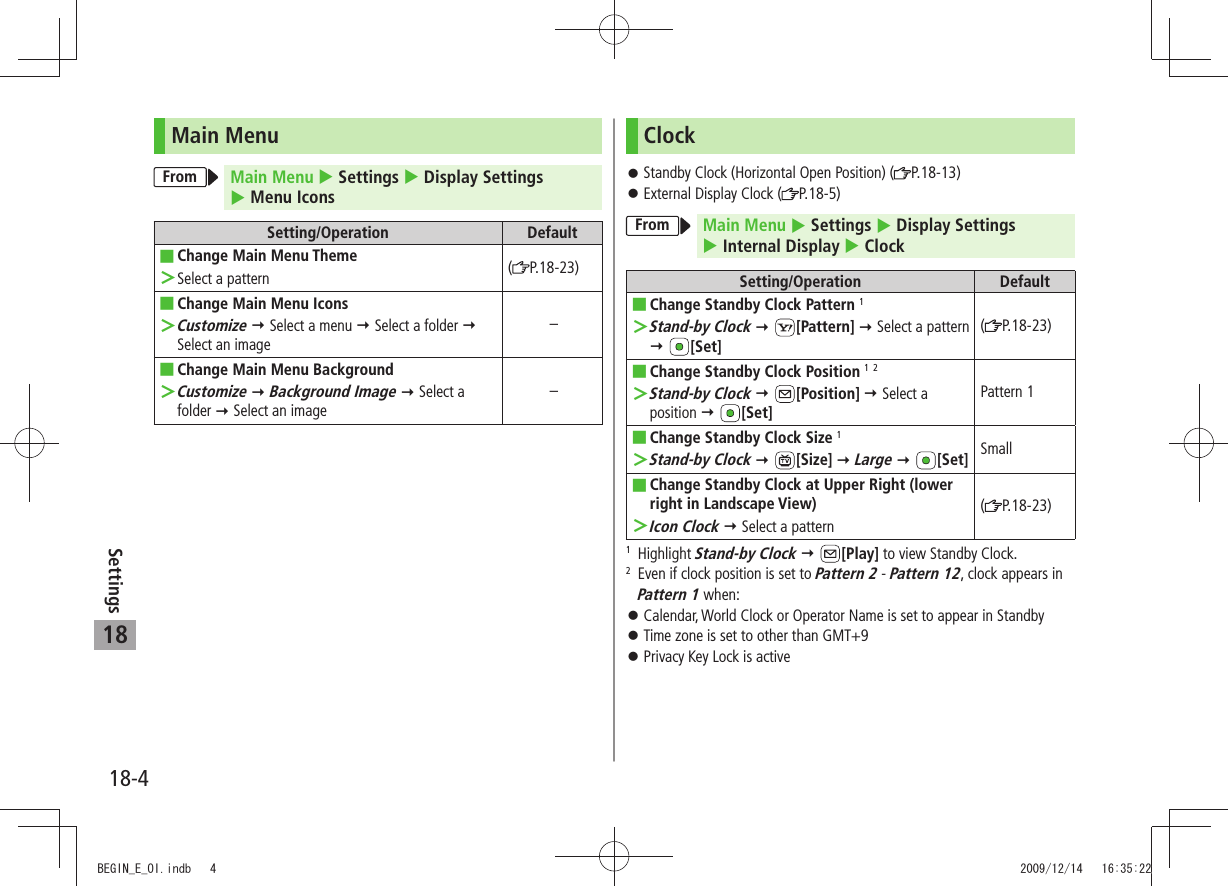 18-4Settings18Main MenuFrom Main Menu  Settings  Display Settings   Menu IconsSetting/Operation DefaultChange Main Menu Theme ■Select a pattern ＞(P.18-23)Change Main Menu Icons ■Customize ＞  Select a menu  Select a folder  Select an image–Change Main Menu Background ■Customize ＞  Background Image  Select a folder  Select an image–ClockStandby Clock (Horizontal Open Position) ( 󱛠P.18-13)External Display Clock ( 󱛠P.18-5)From Main Menu  Settings  Display Settings   Internal Display  ClockSetting/Operation DefaultChange Standby Clock Pattern ■ 1Stand-by Clock ＞  [Pattern]  Select a pattern  [Set](P.18-23)Change Standby Clock Position ■ 1 2Stand-by Clock ＞  [Position]  Select a position  [Set]Pattern 1Change Standby Clock Size ■ 1Stand-by Clock ＞  [Size]  Large  [Set] SmallChange Standby Clock at Upper Right (lower  ■right in Landscape View)Icon Clock ＞  Select a pattern(P.18-23)1  Highlight Stand-by Clock  [Play] to view Standby Clock.2   Even if clock position is set to Pattern 2 - Pattern 12, clock appears in Pattern 1 when:Calendar, World Clock or Operator Name is set to appear in Standby 󱛠Time zone is set to other than GMT+9 󱛠Privacy Key Lock is active 󱛠BEGIN_E_OI.indb   4 2009/12/14   16:35:22
