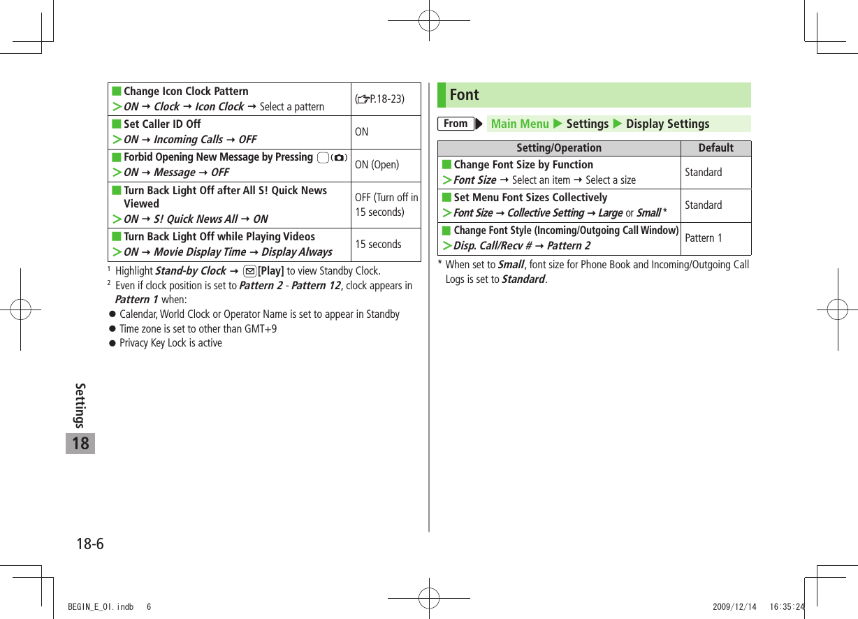 18-6Settings18Change Icon Clock Pattern ■ON ＞  Clock  Icon Clock  Select a pattern (P.18-23)Set Caller ID Off ■ON ＞  Incoming Calls  OFFONForbid Opening New Message by Pressing  ■ON ＞  Message  OFFON (Open)Turn Back Light Off after All S! Quick News  ■ViewedON ＞  S! Quick News All  ONOFF (Turn off in 15 seconds)Turn Back Light Off while Playing Videos ■ON ＞  Movie Display Time  Display Always15 seconds1  Highlight Stand-by Clock  [Play] to view Standby Clock.2   Even if clock position is set to Pattern 2 - Pattern 12, clock appears in Pattern 1 when:Calendar, World Clock or Operator Name is set to appear in Standby 󱛠Time zone is set to other than GMT+9 󱛠Privacy Key Lock is active 󱛠FontFrom Main Menu  Settings  Display SettingsSetting/Operation DefaultChange Font Size by Function ■Font Size ＞  Select an item  Select a size Standard ■Set Menu Font Sizes CollectivelyFont Size ＞  Collective Setting  Large or Small *StandardChange Font Style (Incoming/Outgoing Call Window) ■Disp. Call/Recv # ＞  Pattern 2Pattern 1*  When set to Small, font size for Phone Book and Incoming/Outgoing Call Logs is set to Standard.BEGIN_E_OI.indb   6 2009/12/14   16:35:24