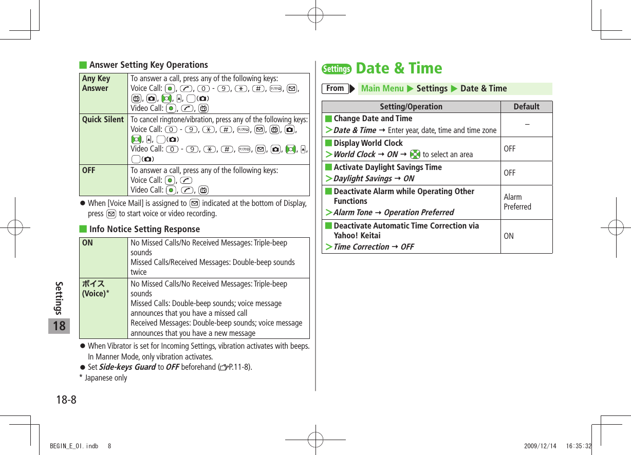 18-8Settings18Answer Setting Key Operations Any Key AnswerTo answer a call, press any of the following keys:Voice Call:  ,  ,  -  ,  ,  ,  ,  , ,  ,  ,  , Video Call:  ,  , Quick SilentTo cancel ringtone/vibration, press any of the following keys:Voice Call:  -  ,  ,  ,  ,  ,  ,  , ,  , Video Call:  -  ,  ,  ,  ,  ,  ,  ,  , OFF To answer a call, press any of the following keys:Voice Call:  , Video Call:  ,  , When [Voice Mail] is assigned to  󱛠 indicated at the bottom of Display, press   to start voice or video recording.Info Notice Setting Response ON No Missed Calls/No Received Messages: Triple-beep soundsMissed Calls/Received Messages: Double-beep sounds twiceボイス (Voice)*No Missed Calls/No Received Messages: Triple-beep soundsMissed Calls: Double-beep sounds; voice message announces that you have a missed callReceived Messages: Double-beep sounds; voice message announces that you have a new messageWhen Vibrator is set for Incoming Settings, vibration activates with beeps.  󱛠In Manner Mode, only vibration activates.Set  󱛠Side-keys Guard to OFF beforehand ( P.11-8).* Japanese onlySettingsDate &amp; TimeFrom Main Menu  Settings  Date &amp; TimeSetting/Operation DefaultChange Date and Time ■Date &amp; Time ＞  Enter year, date, time and time zone –Display World Clock ■ ＞World Clock  ON    to select an area OFFActivate Daylight Savings Time ■Daylight Savings ＞  ONOFFDeactivate Alarm while Operating Other  ■FunctionsAlarm Tone ＞  Operation PreferredAlarm PreferredDeactivate Automatic Time Correction via  ■Yahoo! Keitai ＞Time Correction  OFFONBEGIN_E_OI.indb   8 2009/12/14   16:35:32