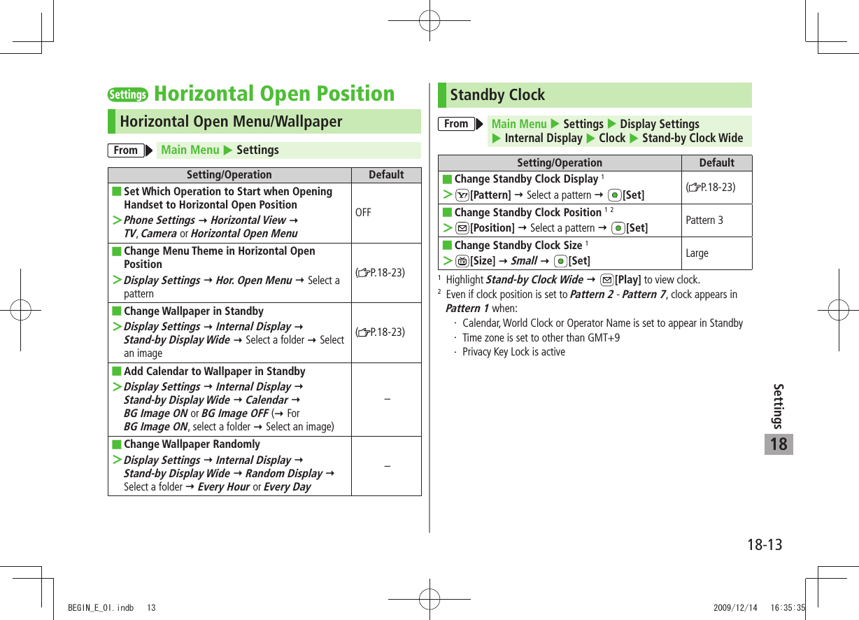 18-13Settings18SettingsHorizontal Open PositionHorizontal Open Menu/WallpaperFrom Main Menu  SettingsSetting/Operation DefaultSet Which Operation to Start when Opening  ■Handset to Horizontal Open PositionPhone Settings ＞  Horizontal View   TV, Camera or Horizontal Open MenuOFFChange Menu Theme in Horizontal Open  ■PositionDisplay Settings ＞  Hor. Open Menu  Select a pattern(P.18-23)Change Wallpaper in Standby ■Display Settings ＞  Internal Display   Stand-by Display Wide  Select a folder  Select an image(P.18-23)Add Calendar to  ■Wallpaper in StandbyDisplay Settings ＞  Internal Display   Stand-by Display Wide  Calendar   BG Image ON or BG Image OFF ( For  BG Image ON, select a folder  Select an image)–Change Wallpaper Randomly ■Display Settings ＞  Internal Display   Stand-by Display Wide  Random Display  Select a folder  Every Hour or Every Day–Standby ClockFromMain Menu  Settings  Display Settings   Internal Display  Clock  Stand-by Clock WideSetting/Operation DefaultChange Standby  ■Clock Display 1 ＞[Pattern]  Select a pattern  [Set] (P.18-23)Change Standby Clock Position ■ 1 2 ＞[Position]  Select a pattern  [Set] Pattern 3Change Standby Clock Size ■ 1 ＞[Size]  Small  [Set] Large1  Highlight Stand-by Clock Wide  [Play] to view clock.2   Even if clock position is set to Pattern 2 - Pattern 7, clock appears in Pattern 1 when:Calendar, World Clock or Operator Name is set to appear in StandbyTime zone is set to other than GMT+9Privacy Key Lock is activeBEGIN_E_OI.indb   13 2009/12/14   16:35:35