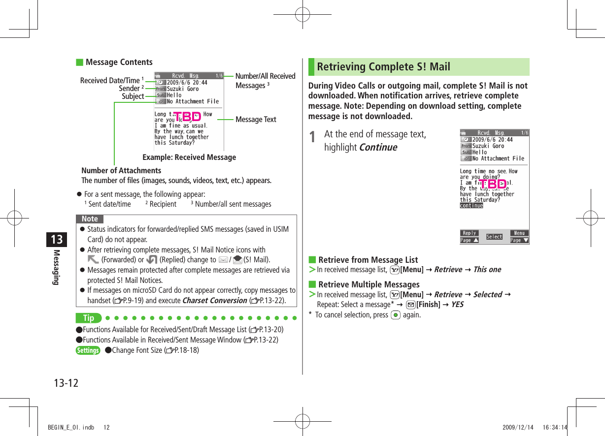 Messaging13-1213Message Contents For a sent message, the following appear: 󱛠1 Sent date/time2 Recipient3 Number/all sent messagesNoteStatus indicators for forwarded/replied SMS messages (saved in USIM  󱛠Card) do not appear.After retrieving complete messages, S! Mail Notice icons with   󱛠 (Forwarded) or   (Replied) change to  / (S! Mail).Messages remain protected after complete messages are retrieved via  󱛠protected S! Mail Notices.If messages on microSD Card do not appear correctly, copy messages to  󱛠handset ( P.9-19) and execute Charset Conversion ( P.13-22).Tip Functions Available for Received/Sent/Draft Message List ( P.13-20)  Functions Available in Received/Sent Message Window ( P.13-22)Settings Change Font Size ( P.18-18)Sender 2SubjectNumber of AttachmentsMessage TextThe number of files (images, sounds, videos, text, etc.) appears.Example: Received MessageReceived Date/Time 1Number/All Received Messages 3Retrieving Complete S! MailDuring Video Calls or outgoing mail, complete S! Mail is not downloaded. When notification arrives, retrieve complete message. Note: Depending on download setting, complete message is not downloaded.1  At the end of message text,  highlight ContinueRetrieve from Message List In received message list,  ＞[Menu]  Retrieve  This oneRetrieve Multiple Messages In received message list,  ＞[Menu]  Retrieve  Selected  Repeat: Select a message*  [Finish]  YES*  To cancel selection, press   again.TBDTBDBEGIN_E_OI.indb   12 2009/12/14   16:34:14