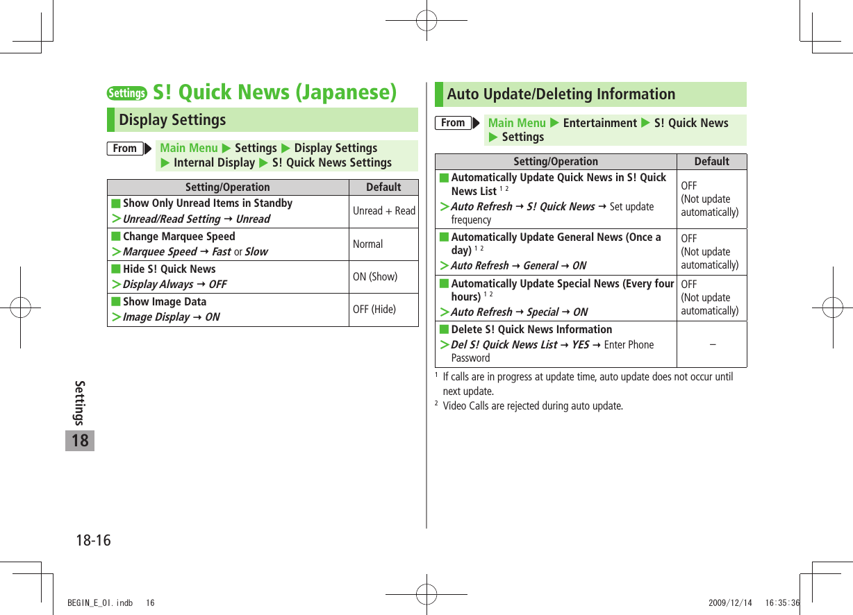 18-16Settings18SettingsS! Quick News (Japanese)Display SettingsFrom Main Menu  Settings  Display Settings   Internal Display  S! Quick News SettingsSetting/Operation DefaultShow Only Unread Items in Standby ■Unread/Read Setting ＞  UnreadUnread + ReadChange Marquee Speed ■Marquee Speed ＞  Fast or SlowNormalHide S! Quick News ■Display Always ＞  OFFON (Show)Show Image Data ■Image Display ＞  ONOFF (Hide)Auto Update/Deleting InformationFrom Main Menu  Entertainment  S! Quick News   SettingsSetting/Operation DefaultAutomatically Update Quick News in S! Quick  ■News List 1 2Auto Refresh ＞  S! Quick News  Set update frequencyOFF  (Not update automatically)Automatically Update General News (Once a  ■day) 1 2Auto Refresh ＞  General  ONOFF  (Not update automatically)Automatically Update Special News (Every four  ■hours) 1 2Auto Refresh ＞  Special  ONOFF  (Not update automatically)Delete S! Quick News Information ■Del S! Quick News List ＞  YES  Enter Phone Password–1   If calls are in progress at update time, auto update does not occur until next update.2   Video Calls are rejected during auto update.BEGIN_E_OI.indb   16 2009/12/14   16:35:36