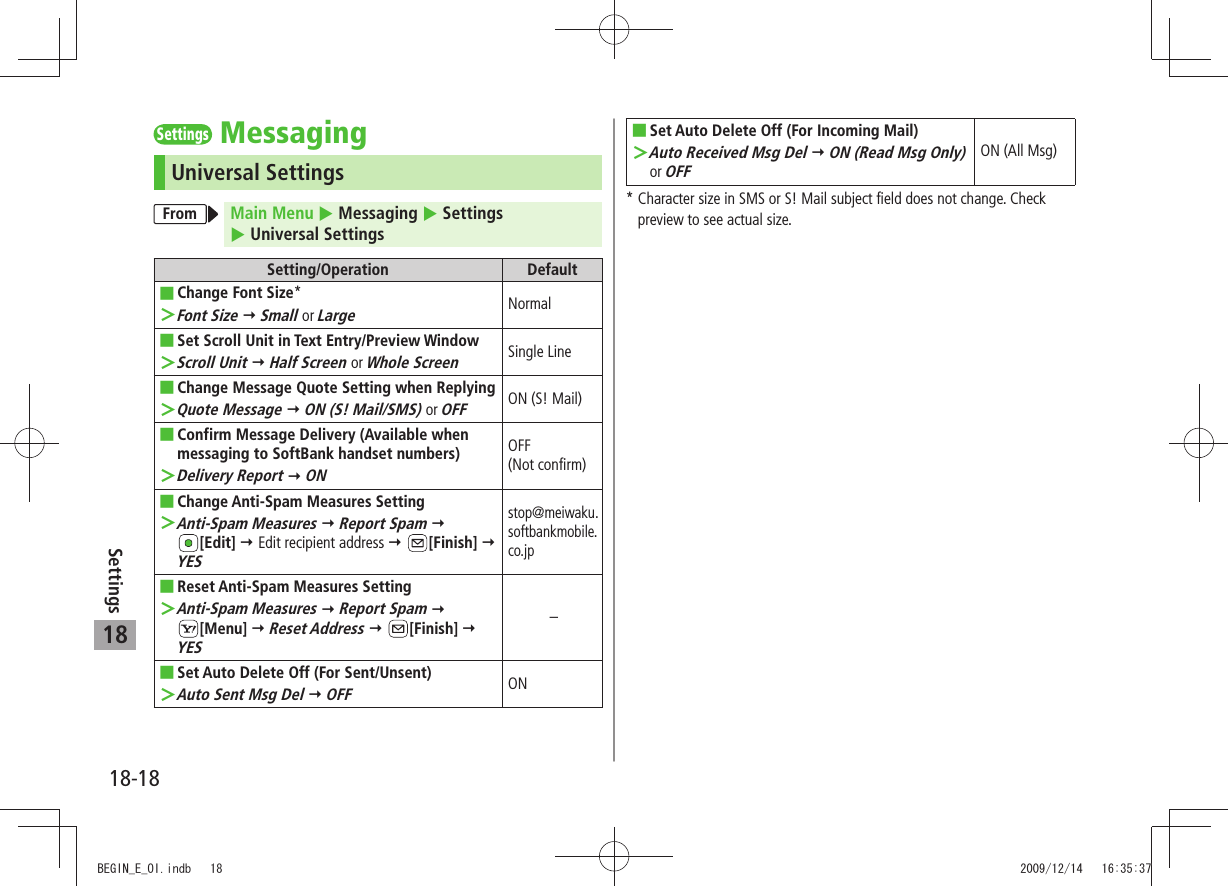 18-18Settings18SettingsMessagingUniversal SettingsFrom Main Menu  Messaging  Settings   Universal SettingsSetting/Operation DefaultChange Font Size ■*Font Size ＞  Small or LargeNormalSet Scroll Unit in Text Entry/Preview Window ■Scroll Unit ＞  Half Screen or Whole ScreenSingle LineChange Message Quote Setting when Replying ■Quote Message ＞  ON (S! Mail/SMS) or OFFON (S! Mail)Confirm Message Delivery (Available when  ■messaging to SoftBank handset numbers)Delivery Report ＞  ONOFF  (Not confirm)Change Anti-Spam Measures Setting ■Anti-Spam Measures ＞  Report Spam   [Edit]  Edit recipient address  [Finish]  YESstop@meiwaku.softbankmobile.co.jpReset Anti-Spam Measures Setting ■Anti-Spam Measures ＞  Report Spam   [Menu]  Reset Address  [Finish]  YES–Set Auto Delete Off (For Sent/Unsent) ■Auto Sent Msg Del ＞  OFFONSet Auto Delete Off (For Incoming Mail) ■Auto Received Msg Del ＞  ON (Read Msg Only) or OFFON (All Msg)*  Character size in SMS or S! Mail subject field does not change. Check preview to see actual size.BEGIN_E_OI.indb   18 2009/12/14   16:35:37