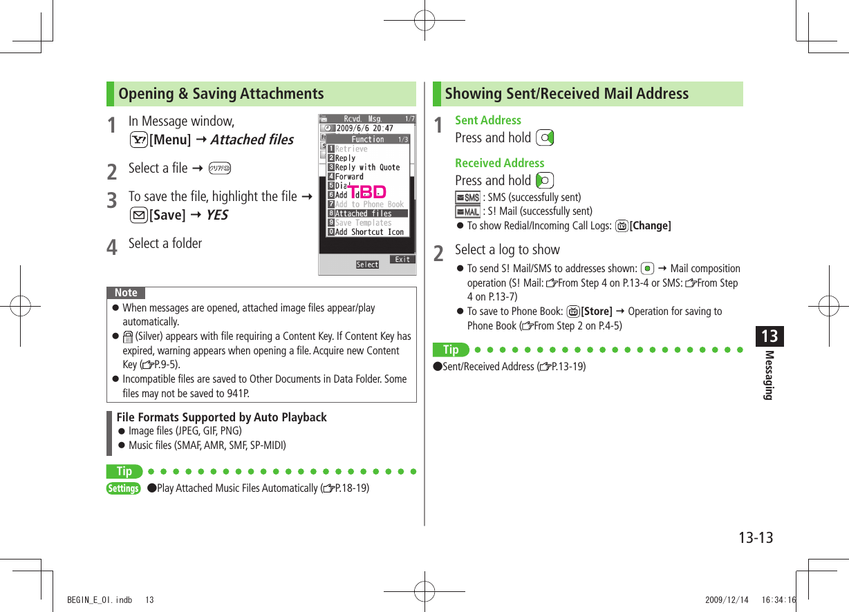 Messaging13-1313Opening &amp; Saving Attachments1  In Message window,  [Menu]  Attached files2  Select a file  3  To save the file, highlight the file   [Save]  YES4  Select a folderNoteWhen messages are opened, attached image files appear/play  󱛠automatically. 󱛠 (Silver) appears with file requiring a Content Key. If Content Key has expired, warning appears when opening a file. Acquire new Content Key ( P.9-5).Incompatible files are saved to Other Documents in Data Folder. Some  󱛠files may not be saved to 941P.File Formats Supported by Auto PlaybackImage files (JPEG, GIF, PNG) 󱛠Music files (SMAF, AMR, SMF, SP-MIDI) 󱛠TipSettings Play Attached Music Files Automatically ( P.18-19)Showing Sent/Received Mail Address1 Sent AddressPress and hold  Received AddressPress and hold  : SMS (successfully sent) : S! Mail (successfully sent)To show Redial/Incoming Call Logs:  󱛠[Change]2  Select a log to showTo send S! Mail/SMS to addresses shown:  󱛠  Mail composition operation (S! Mail:  From Step 4 on P.13-4 or SMS:  From Step 4 on P.13-7)To save to Phone Book:  󱛠[Store]  Operation for saving to Phone Book ( From Step 2 on P.4-5)Tip Sent/Received Address ( P.13-19)TBDBEGIN_E_OI.indb   13 2009/12/14   16:34:16