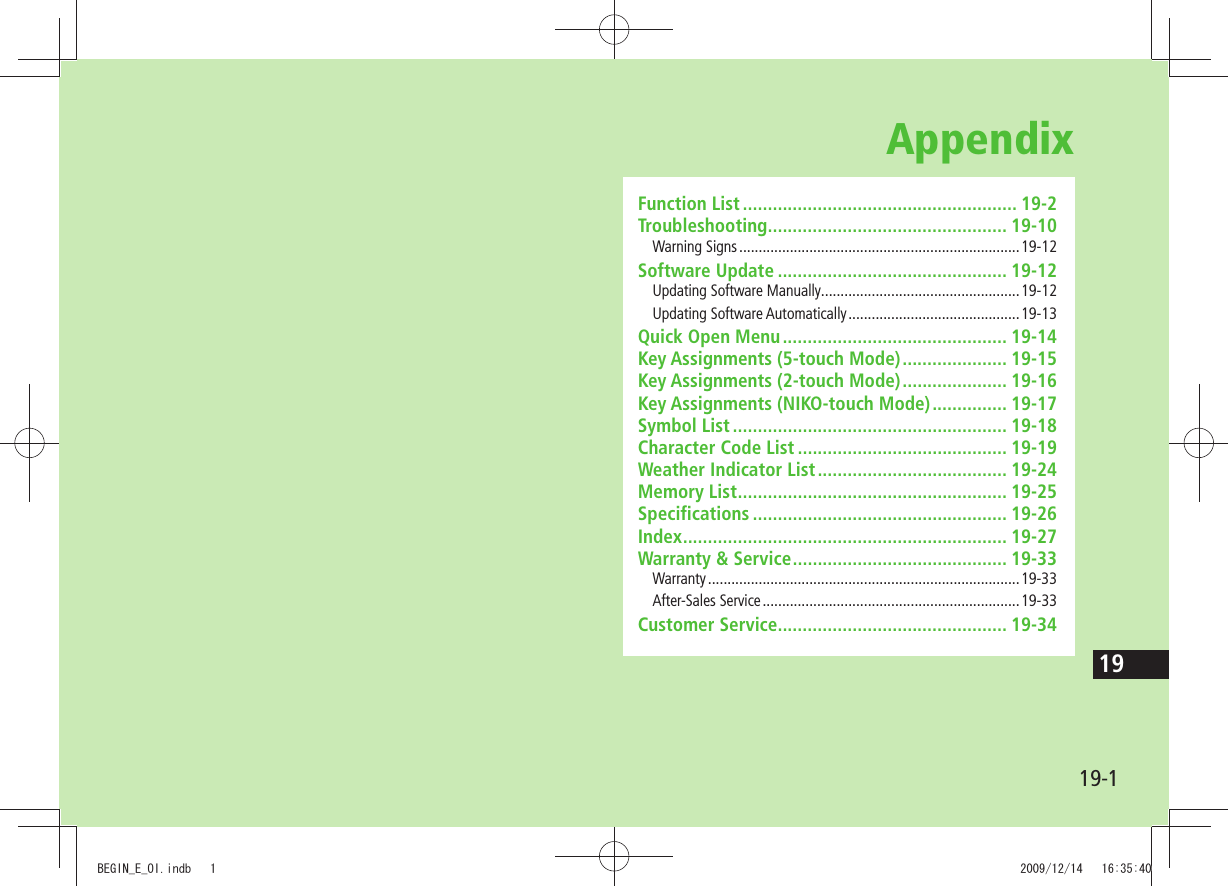19-119AppendixFunction List ....................................................... 19-2Troubleshooting ................................................ 19-10Warning Signs ........................................................................19-12Software Update .............................................. 19-12Updating Software Manually ...................................................19-12Updating Software Automatically ............................................19-13Quick Open Menu ............................................. 19-14Key Assignments (5-touch Mode) ..................... 19-15Key Assignments (2-touch Mode) ..................... 19-16Key Assignments (NIKO-touch Mode) ............... 19-17Symbol List ....................................................... 19-18Character Code List .......................................... 19-19Weather Indicator List ...................................... 19-24Memory List ...................................................... 19-25Specifications ................................................... 19-26Index ................................................................. 19-27Warranty &amp; Service ........................................... 19-33Warranty ................................................................................19-33After-Sales Service ..................................................................19-33Customer Service.............................................. 19-34BEGIN_E_OI.indb   1 2009/12/14   16:35:40