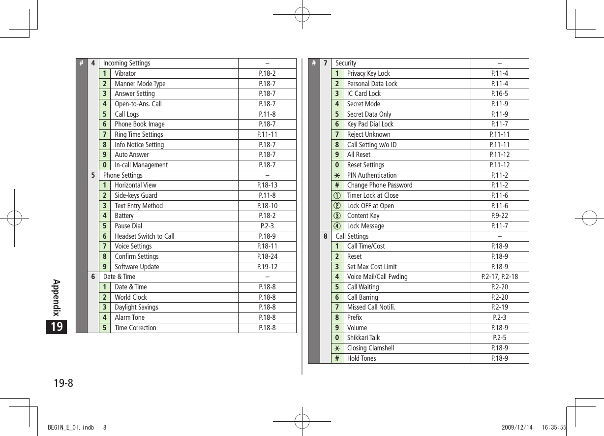 Appendix19-819#4Incoming Settings –1Vibrator P.18-22Manner Mode Type P.18-73Answer Setting P.18-74Open-to-Ans. Call P.18-75Call Logs P.11-86Phone Book Image P.18-77Ring Time Settings P.11-118Info Notice Setting P.18-79Auto Answer P.18-70In-call Management P.18-75Phone Settings –1Horizontal View P.18-132Side-keys Guard P.11-83Text Entry Method P.18-104Battery P.18-25Pause Dial P.2-36Headset Switch to Call P.18-97Voice Settings P.18-118Confirm Settings P.18-249Software Update P.19-126Date &amp; Time –1Date &amp; Time P.18-82World Clock P.18-83Daylight Savings P.18-84Alarm Tone P.18-85Time Correction P.18-8#7Security –1Privacy Key Lock P.11-42Personal Data Lock P.11-43IC Card Lock P.16-54Secret Mode P.11-95Secret Data Only P.11-96Key Pad Dial Lock P.11-77Reject Unknown P.11-118Call Setting w/o ID P.11-119All Reset P.11-120Reset Settings P.11-12PIN Authentication P.11-2#Change Phone Password P.11-2①Timer Lock at Close P.11-6②Lock OFF at Open P.11-6③Content Key P.9-22④Lock Message P.11-78Call Settings –1Call Time/Cost P.18-92Reset P.18-93Set Max Cost Limit P.18-94Voice Mail/Call Fwding P.2-17, P.2-185Call Waiting P.2-206Call Barring P.2-207Missed Call Notifi. P.2-198Prefix P.2-39Volume P.18-90Shikkari Talk P.2-5Closing Clamshell P.18-9#Hold Tones P.18-9BEGIN_E_OI.indb   8 2009/12/14   16:35:55