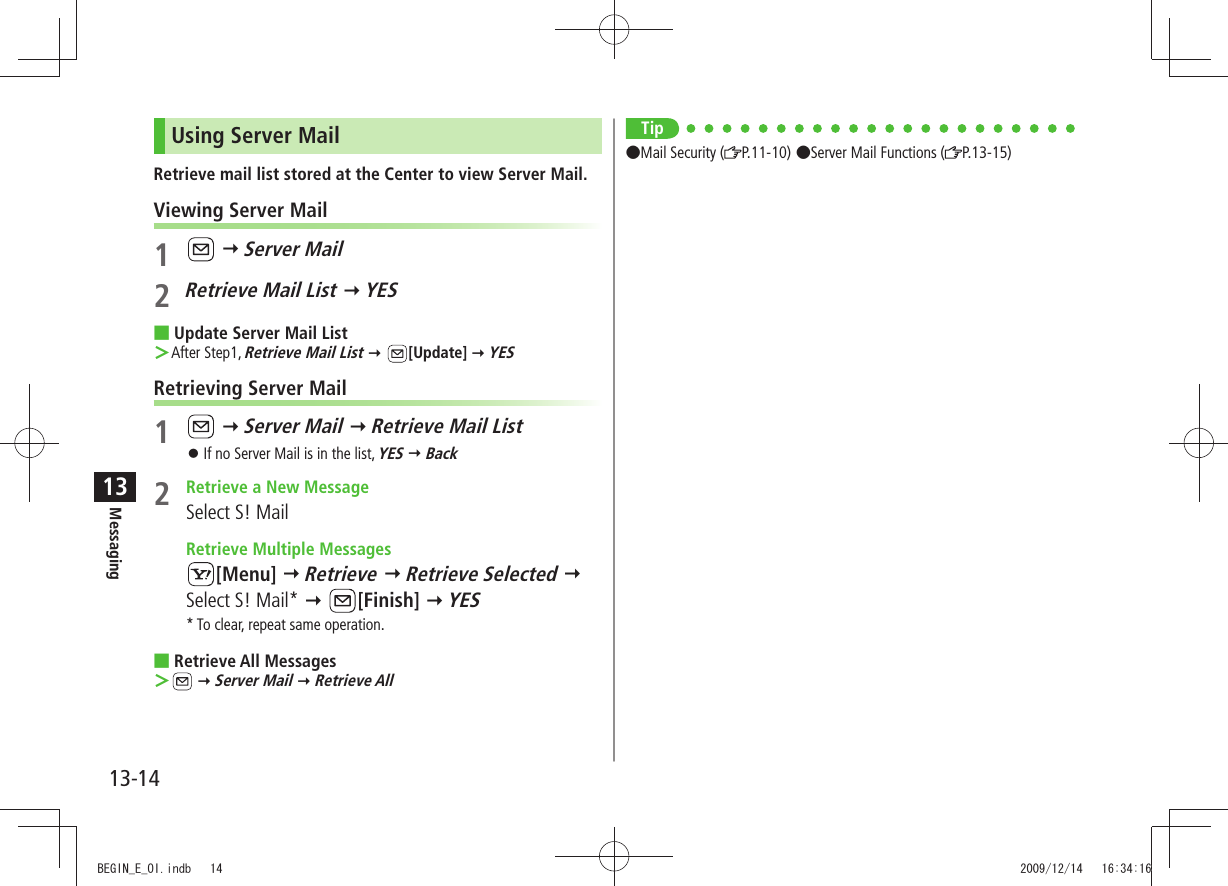 Messaging13-1413Using Server MailRetrieve mail list stored at the Center to view Server Mail.Viewing Server Mail1   Server Mail2 Retrieve Mail List  YESUpdate Server Mail List After Step1,  ＞Retrieve Mail List  [Update]  YESRetrieving Server Mail1   Server Mail  Retrieve Mail ListIf no Server Mail is in the list,  󱛠YES  Back2  Retrieve a New MessageSelect S! Mail  Retrieve Multiple Messages[Menu]  Retrieve  Retrieve Selected  Select S! Mail*  [Finish]  YES* To clear, repeat same operation.Retrieve All Messages  ＞  Server Mail  Retrieve AllTipMail Security ( P.11-10)Server Mail Functions ( P.13-15)BEGIN_E_OI.indb   14 2009/12/14   16:34:16