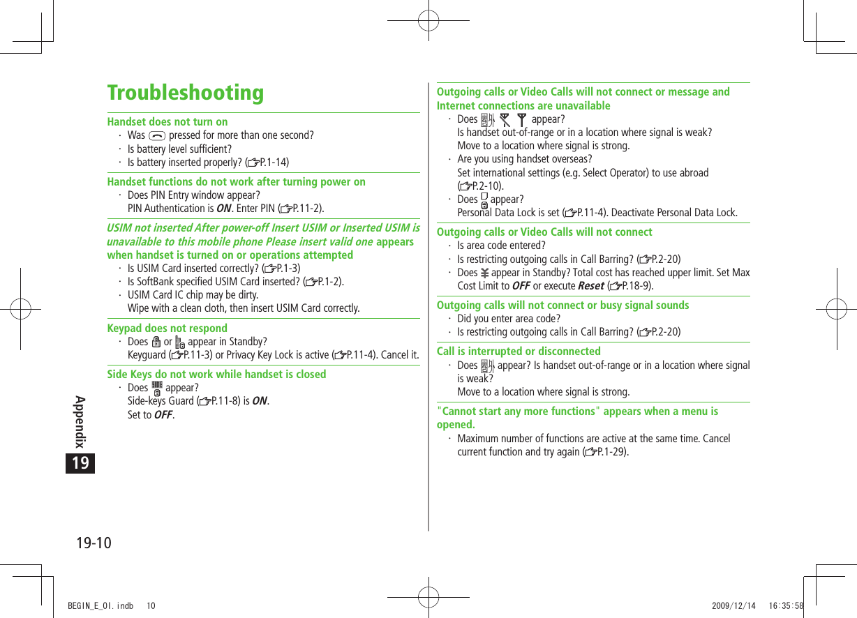 Appendix19-1019TroubleshootingHandset does not turn onWas   pressed for more than one second?Is battery level sufficient?Is battery inserted properly? ( P.1-14)Handset functions do not work after turning power onDoes PIN Entry window appear? PIN Authentication is ON. Enter PIN ( P.11-2).USIM not inserted After power-off Insert USIM or Inserted USIM isunavailable to this mobile phone Please insert valid one appearswhen handset is turned on or operations attemptedIs USIM Card inserted correctly? ( P.1-3)Is SoftBank specified USIM Card inserted? ( P.1-2).USIM Card IC chip may be dirty. Wipe with a clean cloth, then insert USIM Card correctly.Keypad does not respondDoes   or   appear in Standby? Keyguard ( P.11-3) or Privacy Key Lock is active ( P.11-4). Cancel it.Side Keys do not work while handset is closedDoes   appear? Side-keys Guard ( P.11-8) is ON. Set to OFF.Outgoing calls or Video Calls will not connect or message and Internet connections are unavailableDoes       appear? Is handset out-of-range or in a location where signal is weak? Move to a location where signal is strong.Are you using handset overseas? Set international settings (e.g. Select Operator) to use abroad  (P.2-10).Does   appear? Personal Data Lock is set ( P.11-4). Deactivate Personal Data Lock.Outgoing calls or Video Calls will not connectIs area code entered?Is restricting outgoing calls in Call Barring? ( P.2-20)Does   appear in Standby? Total cost has reached upper limit. Set Max Cost Limit to OFF or execute Reset ( P.18-9).Outgoing calls will not connect or busy signal soundsDid you enter area code?Is restricting outgoing calls in Call Barring? ( P.2-20)Call is interrupted or disconnectedDoes   appear? Is handset out-of-range or in a location where signal is weak? Move to a location where signal is strong.&quot;Cannot start any more functions&quot; appears when a menu is opened.Maximum number of functions are active at the same time. Cancel current function and try again ( P.1-29).BEGIN_E_OI.indb   10 2009/12/14   16:35:58