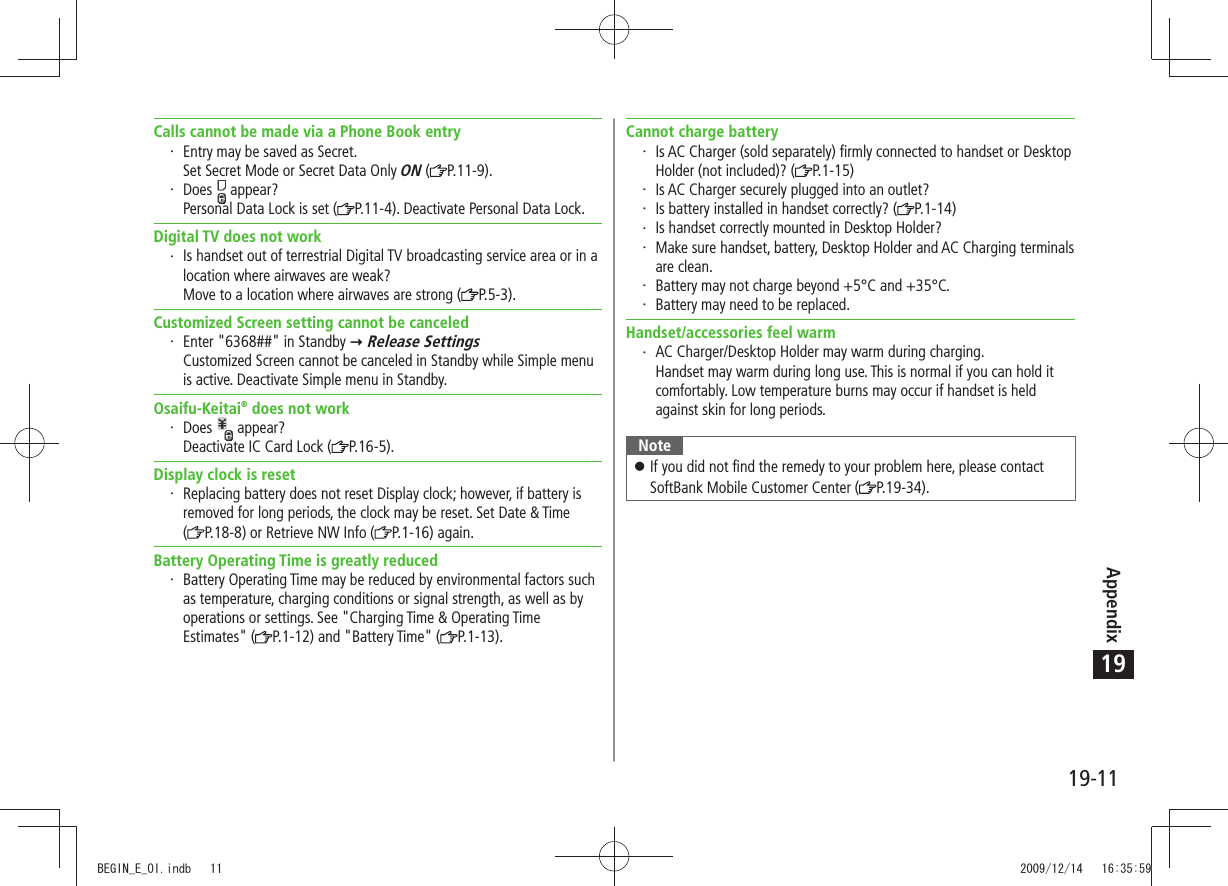 Appendix19-1119Calls cannot be made via a Phone Book entryEntry may be saved as Secret. Set Secret Mode or Secret Data Only ON ( P.11-9).Does   appear? Personal Data Lock is set ( P.11-4). Deactivate Personal Data Lock.Digital TV does not workIs handset out of terrestrial Digital TV broadcasting service area or in a location where airwaves are weak? Move to a location where airwaves are strong ( P.5-3).Customized Screen setting cannot be canceledEnter &quot;6368##&quot; in Standby   Release Settings Customized Screen cannot be canceled in Standby while Simple menu is active. Deactivate Simple menu in Standby.Osaifu-Keitai® does not workDoes   appear? Deactivate IC Card Lock ( P.16-5).Display clock is resetReplacing battery does not reset Display clock; however, if battery is removed for long periods, the clock may be reset. Set Date &amp; Time  (P.18-8) or Retrieve NW Info ( P.1-16) again.Battery Operating Time is greatly reducedBattery Operating Time may be reduced by environmental factors such as temperature, charging conditions or signal strength, as well as by operations or settings. See &quot;Charging Time &amp; Operating Time Estimates&quot; ( P.1-12) and &quot;Battery Time&quot; ( P.1-13).Cannot charge batteryIs AC Charger (sold separately) firmly connected to handset or Desktop Holder (not included)? ( P.1-15)Is AC Charger securely plugged into an outlet?Is battery installed in handset correctly? ( P.1-14)Is handset correctly mounted in Desktop Holder?Make sure handset, battery, Desktop Holder and AC Charging terminals are clean.Battery may not charge beyond +5°C and +35°C.Battery may need to be replaced.Handset/accessories feel warmAC Charger/Desktop Holder may warm during charging. Handset may warm during long use. This is normal if you can hold it comfortably. Low temperature burns may occur if handset is held against skin for long periods.NoteIf you did not find the remedy to your problem here, please contact  󱛠SoftBank Mobile Customer Center ( P.19-34).BEGIN_E_OI.indb   11 2009/12/14   16:35:59