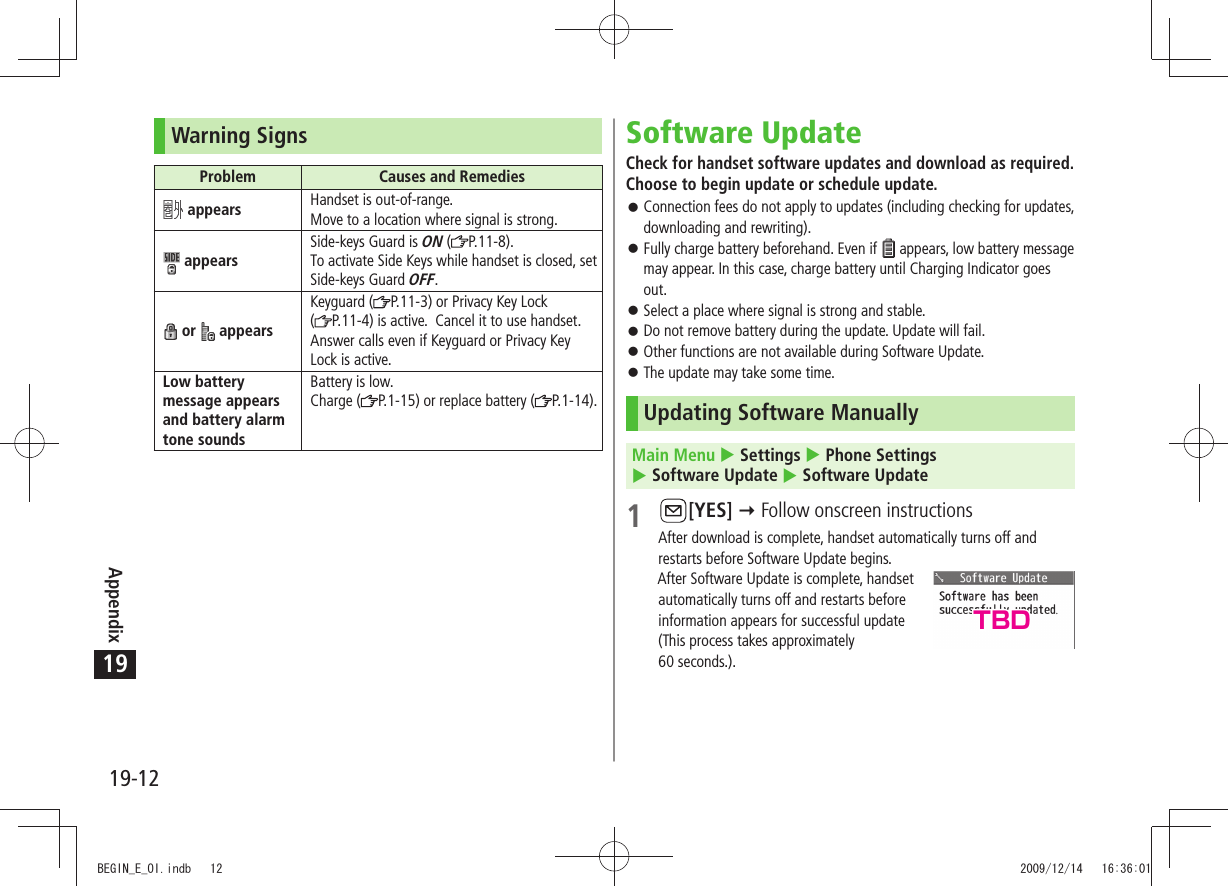 Appendix19-1219Warning SignsProblem Causes and Remedies appears Handset is out-of-range.Move to a location where signal is strong. appearsSide-keys Guard is ON ( P.11-8).To activate Side Keys while handset is closed, set Side-keys Guard OFF. or   appearsKeyguard ( P.11-3) or Privacy Key Lock (P.11-4) is active.  Cancel it to use handset. Answer calls even if Keyguard or Privacy Key Lock is active.Low battery message appears and battery alarm tone soundsBattery is low.Charge ( P.1-15) or replace battery ( P.1-14).Software UpdateCheck for handset software updates and download as required. Choose to begin update or schedule update.Connection fees do not apply to updates (including checking for updates,  󱛠downloading and rewriting).Fully charge battery beforehand. Even if  󱛠 appears, low battery message may appear. In this case, charge battery until Charging Indicator goes out.Select a place where signal is strong and stable. 󱛠Do not remove battery during the update. Update will fail. 󱛠Other functions are not available during Software Update. 󱛠The update may take some time. 󱛠Updating Software ManuallyMain Menu  Settings  Phone Settings   Software Update  Software Update1 [YES]  Follow onscreen instructionsAfter download is complete, handset automatically turns off and restarts before Software Update begins.After Software Update is complete, handset  automatically turns off and restarts before  information appears for successful update  (This process takes approximately  60 seconds.).TBDBEGIN_E_OI.indb   12 2009/12/14   16:36:01