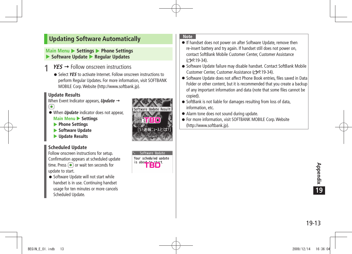 Appendix19-1319Updating Software AutomaticallyMain Menu  Settings  Phone Settings   Software Update  Regular Updates1 YES  Follow onscreen instructionsSelect  󱛠YES to activate Internet. Follow onscreen instructions to perform Regular Updates. For more information, visit SOFTBANK MOBILE Corp. Website (http://www.softbank.jp).Update ResultsWhen Event Indicator appears, Update  When  󱛠Update indicator does not appear,  Main Menu  Settings   Phone Settings   Software Update   Update ResultsScheduled UpdateFollow onscreen instructions for setup.Confirmation appears at scheduled update time. Press   or wait ten seconds for update to start.Software Update will not start while  󱛠handset is in use. Continuing handset usage for ten minutes or more cancels Scheduled Update.NoteIf handset does not power on after Software Update, remove then  󱛠re-insert battery and try again. If handset still does not power on, contact SoftBank Mobile Customer Center, Customer Assistance  (P.19-34).Software Update failure may disable handset. Contact SoftBank Mobile  󱛠Customer Center, Customer Assistance ( P.19-34).Software Update does not affect Phone Book entries, files saved in Data  󱛠Folder or other content, but it is recommended that you create a backup of any important information and data (note that some files cannot be copied).SoftBank is not liable for damages resulting from loss of data,  󱛠information, etc.Alarm tone does not sound during update. 󱛠For more information, visit SOFTBANK MOBILE Corp. Website   󱛠(http://www.softbank.jp).TBDTBDBEGIN_E_OI.indb   13 2009/12/14   16:36:04