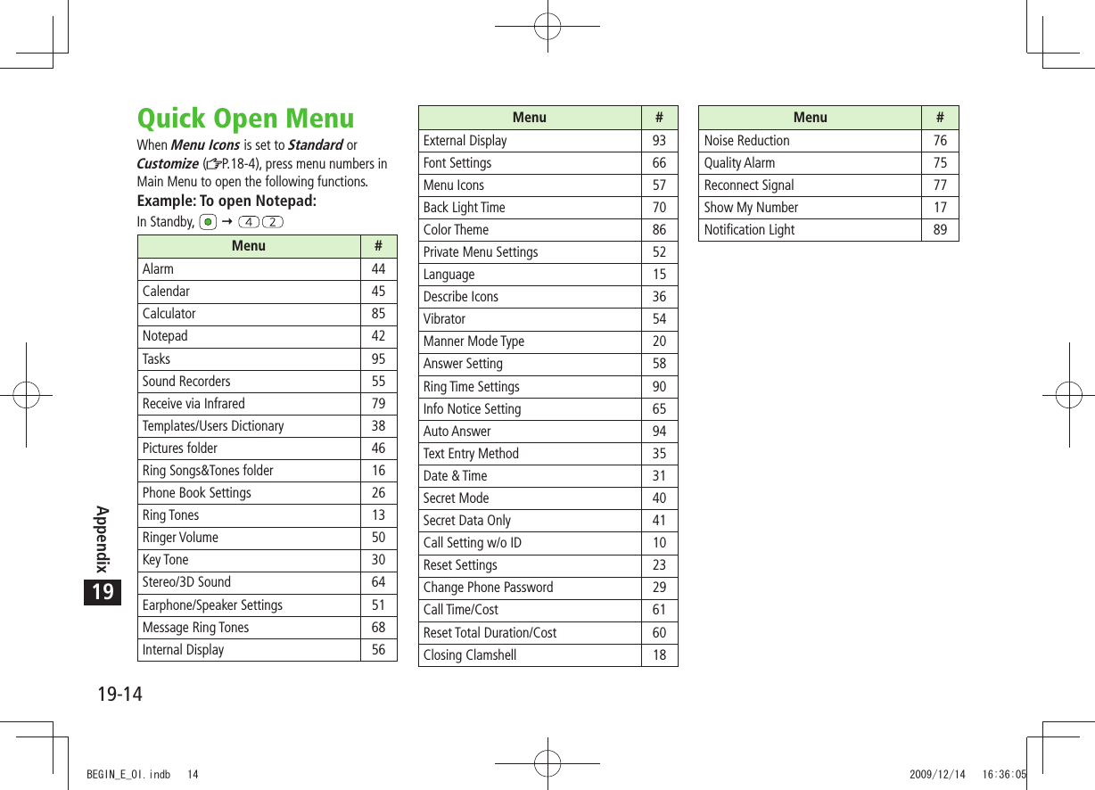 19-14Appendix19Menu #External Display 93Font Settings 66Menu Icons 57Back Light Time 70Color Theme 86Private Menu Settings 52Language 15Describe Icons 36Vibrator 54Manner Mode Type 20Answer Setting 58Ring Time Settings 90Info Notice Setting 65Auto Answer 94Text Entry Method 35Date &amp; Time 31Secret Mode 40Secret Data Only 41Call Setting w/o ID 10Reset Settings 23Change Phone Password 29Call Time/Cost 61Reset Total Duration/Cost 60Closing Clamshell 18Menu #Noise Reduction 76Quality Alarm 75Reconnect Signal 77Show My Number 17Notification Light 89Quick Open MenuWhen Menu Icons is set to Standard or Customize ( P.18-4), press menu numbers in Main Menu to open the following functions.Example: To open Notepad:In Standby,   Menu #Alarm 44Calendar 45Calculator 85Notepad 42Tasks 95Sound Recorders 55Receive via Infrared 79Templates/Users Dictionary 38Pictures folder 46Ring Songs&amp;Tones folder 16Phone Book Settings 26Ring Tones 13Ringer Volume 50Key Tone 30Stereo/3D Sound 64Earphone/Speaker Settings 51Message Ring Tones 68Internal Display 56BEGIN_E_OI.indb   14 2009/12/14   16:36:05