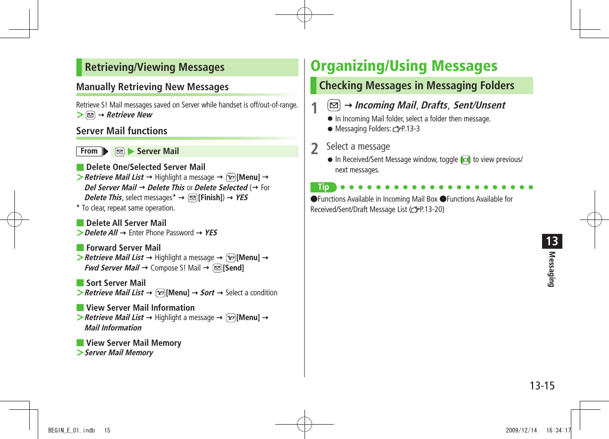 Messaging13-1513Retrieving/Viewing MessagesManually Retrieving New MessagesRetrieve S! Mail messages saved on Server while handset is off/out-of-range. ＞  Retrieve NewServer Mail functionsFrom   Server MailDelete One/Selected Server Mail   ＞Retrieve Mail List  Highlight a message  [Menu]   Del Server Mail  Delete This or Delete Selected ( For  Delete This, select messages*  [Finish])  YES* To clear, repeat same operation.Delete All Server Mail Delete All ＞  Enter Phone Password  YESForward Server Mail Retrieve Mail List ＞  Highlight a message  [Menu]   Fwd Server Mail  Compose S! Mail  [Send]Sort Server Mail Retrieve Mail List ＞  [Menu]  Sort  Select a conditionView Server Mail Information Retrieve Mail List ＞  Highlight a message  [Menu]   Mail InformationView Server Mail Memory Server Mail Memory ＞Organizing/Using MessagesChecking Messages in Messaging Folders1    Incoming Mail, Drafts, Sent/UnsentIn Incoming Mail folder, select a folder then message. 󱛠Messaging Folders:  󱛠P.13-32  Select a messageIn Received/Sent Message window, toggle  󱛠 to view previous/next messages.Tip Functions Available in Incoming Mail Box Functions Available for Received/Sent/Draft Message List ( P.13-20)BEGIN_E_OI.indb   15 2009/12/14   16:34:17