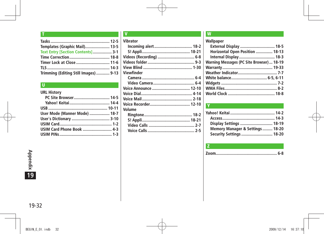 19-32Appendix19TTasks ..................................................... 12-5Templates (Graphic Mail)...................... 13-5Text Entry [Section Contents] ................. 3-1Time Correction .................................... 18-8Timer Lock at Close .............................. 11-6TLS ........................................................ 14-3Trimming (Editing Still Images) ............ 9-13UURL HistoryPC Site Browser ................................ 14-5Yahoo! Keitai .................................... 14-4USB ..................................................... 10-11User Mode (Manner Mode) .................. 18-7User&apos;s Dictionary .................................. 3-10USIM Card ............................................... 1-2USIM Card Phone Book .......................... 4-3USIM PINs ............................................... 1-3VVibratorIncoming alert .................................. 18-2S! Appli ........................................... 18-21Videos (Recording) ................................. 6-8Videos folder .......................................... 9-3View Blind ............................................ 1-30ViewfinderCamera ............................................... 6-4Video Camera ..................................... 6-4Voice Announce .................................. 12-10Voice Dial .............................................. 4-14Voice Mail ............................................. 2-18Voice Recorder.................................... 12-10VolumeRingtone ........................................... 18-2S! Appli ........................................... 18-21Video Calls ......................................... 2-7Voice Calls .......................................... 2-5WWallpaperExternal Display ............................... 18-5Horizontal Open Position ............... 18-13Internal Display ................................ 18-3Warning Messages (PC Site Browser) ... 18-19Warranty ............................................. 19-33Weather Indicator ................................... 7-7White balance ................................ 6-5, 6-11Widgets .................................................. 7-2WMA Files ............................................... 8-2World Clock .......................................... 18-8YYahoo! Keitai ........................................ 14-2Access ............................................... 14-3Display Settings ............................. 18-19Memory Manager &amp; Settings ......... 18-20Security Settings ............................ 18-20ZZoom....................................................... 6-8BEGIN_E_OI.indb   32 2009/12/14   16:37:10