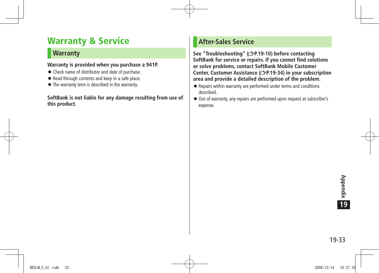 Appendix19-3319Warranty &amp; ServiceWarrantyWarranty is provided when you purchase a 941P.Check name of distributor and date of purchase. 󱛠Read through contents and keep in a safe place. 󱛠The warranty term is described in the warranty. 󱛠SoftBank is not liable for any damage resulting from use of this product.After-Sales ServiceSee &quot;Troubleshooting&quot; ( P.19-10) before contacting SoftBank for service or repairs. If you cannot find solutions or solve problems, contact SoftBank Mobile Customer Center, Customer Assistance ( P.19-34) in your subscription area and provide a detailed description of the problem.Repairs within warranty are performed under terms and conditions  󱛠described.Out of warranty, any repairs are performed upon request at subscriber’s  󱛠expense.BEGIN_E_OI.indb   33 2009/12/14   16:37:10