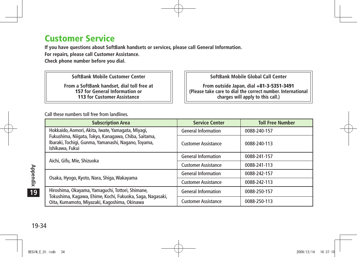 19-34Appendix19Customer ServiceIf you have questions about SoftBank handsets or services, please call General Information.For repairs, please call Customer Assistance.Check phone number before you dial.Call these numbers toll free from landlines.Subscription Area Service Center Toll Free NumberHokkaido, Aomori, Akita, Iwate, Yamagata, Miyagi,Fukushima, Niigata, Tokyo, Kanagawa, Chiba, Saitama,Ibaraki, Tochigi, Gunma, Yamanashi, Nagano, Toyama,Ishikawa, FukuiGeneral Information 0088-240-157Customer Assistance 0088-240-113Aichi, Gifu, Mie, Shizuoka General Information 0088-241-157Customer Assistance 0088-241-113Osaka, Hyogo, Kyoto, Nara, Shiga, Wakayama General Information 0088-242-157Customer Assistance 0088-242-113Hiroshima, Okayama, Yamaguchi, Tottori, Shimane,Tokushima, Kagawa, Ehime, Kochi, Fukuoka, Saga, Nagasaki,Oita, Kumamoto, Miyazaki, Kagoshima, OkinawaGeneral Information 0088-250-157Customer Assistance 0088-250-113SoftBank Mobile Customer CenterFrom a SoftBank handset, dial toll free at157 for General Information or113 for Customer AssistanceSoftBank Mobile Global Call CenterFrom outside Japan, dial +81-3-5351-3491(Please take care to dial the correct number. Internationalcharges will apply to this call.)BEGIN_E_OI.indb   34 2009/12/14   16:37:10