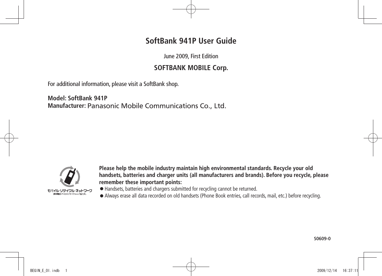 Please help the mobile industry maintain high environmental standards. Recycle your oldhandsets, batteries and charger units (all manufacturers and brands). Before you recycle, please remember these important points:󱛠 Handsets, batteries and chargers submitted for recycling cannot be returned.󱛠  Always erase all data recorded on old handsets (Phone Book entries, call records, mail, etc.) before recycling.SoftBank 941P User GuideJune 2009, First EditionSOFTBANK MOBILE Corp.For additional information, please visit a SoftBank shop.Model: SoftBank 941PManufacturer: Panasonic Mobile Communications Co., Ltd.S0609-0BEGIN_E_OI.indb   1 2009/12/14   16:37:11