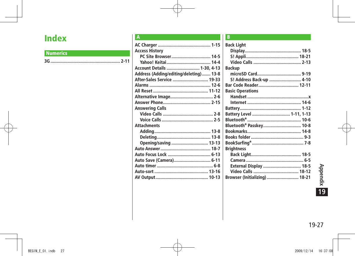 19-27Appendix19IndexNumerics3G ......................................................... 2-11BBack LightDisplay .............................................. 18-5S! Appli ........................................... 18-21Video Calls ....................................... 2-13BackupmicroSD Card .................................... 9-19S! Address Back-up .......................... 4-10Bar Code Reader ................................. 12-11Basic OperationsHandset ..................................................xInternet ............................................ 14-6Battery .................................................. 1-12Battery Level ............................... 1-11, 1-13Bluetooth® ............................................ 10-6Bluetooth® Passkey ............................... 10-8Bookmarks ............................................ 14-8Books folder ........................................... 9-3BookSurfing® .......................................... 7-8BrightnessBack Light ......................................... 18-5Camera ............................................... 6-5External Display ............................... 18-5Video Calls ..................................... 18-12Browser (Initializing) .......................... 18-21AAC Charger ........................................... 1-15Access HistoryPC Site Browser ................................ 14-5Yahoo! Keitai .................................... 14-4Account Details ........................... 1-30, 4-13Address (Adding/editing/deleting) ....... 13-8After-Sales Service ............................. 19-33Alarms .................................................. 12-6All Reset ............................................. 11-12Alternative Image................................... 2-6Answer Phone....................................... 2-15Answering CallsVideo Calls ......................................... 2-8Voice Calls .......................................... 2-5AttachmentsAdding .............................................. 13-8Deleting ............................................ 13-8Opening/saving .............................. 13-13Auto Answer ......................................... 18-7Auto Focus Lock ................................... 6-13Auto Save (Camera) .............................. 6-11Auto timer .............................................. 6-8Auto-sort ............................................ 13-16AV Output ........................................... 10-13BEGIN_E_OI.indb   27 2009/12/14   16:37:08