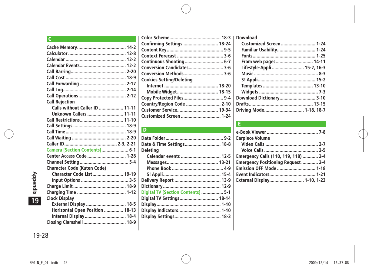 19-28Appendix19CCache Memory ...................................... 14-2Calculator ............................................. 12-8Calendar ............................................... 12-2Calendar Events .................................... 12-2Call Barring ........................................... 2-20Call Cost ............................................... 18-9Call Forwarding .................................... 2-17Call Log ................................................. 2-14Call Operations ..................................... 2-12Call RejectionCalls without Caller ID ................... 11-11Unknown Callers ............................ 11-11Call Restrictions.................................. 11-10Call Settings ......................................... 18-9Call Time ............................................... 18-9Call Waiting .......................................... 2-20Caller ID ......................................... 2-3, 2-21Camera [Section Contents] ..................... 6-1Center Access Code .............................. 1-28Channel Setting ...................................... 5-4Character Code (Kuten Code)Character Code List ........................ 19-19Input Options ..................................... 3-5Charge Limit ......................................... 18-9Charging Time ...................................... 1-12Clock DisplayExternal Display ............................... 18-5Horizontal Open Position ............... 18-13Internal Display ................................ 18-4Closing Clamshell ................................. 18-9Color Scheme........................................ 18-3Confirming Settings ........................... 18-24Content Key ............................................ 9-5Context Forecast .................................... 3-6Continuous Shooting .............................. 6-7Conversion Candidates ........................... 3-6Conversion Methods............................... 3-6Cookies Setting/DeletingInternet .......................................... 18-20Mobile Widget ................................ 18-15Copy Protected Files ............................... 9-4Country/Region Code ........................... 2-10Customer Service................................ 19-34Customized Screen ............................... 1-24DData Folder ............................................. 9-2Date &amp; Time Settings ............................ 18-8DeletingCalendar events ............................... 12-5Messages ........................................ 13-21Phone Book ........................................ 4-9S! Appli ............................................. 15-4Delivery Report .................................... 13-9Dictionary ............................................. 12-9Digital TV [Section Contents] ................. 5-1Digital TV Settings .............................. 18-14Display .................................................. 1-10Display Indicators ................................. 1-10Display Settings .................................... 18-3DownloadCustomized Screen ........................... 1-24Familiar Usability .............................. 1-24Fonts ................................................. 1-25From web pages ............................. 14-11Lifestyle-Appli ......................... 15-2, 16-3Music .................................................. 8-3S! Appli ............................................. 15-2Templates ....................................... 13-10Widgets .............................................. 7-3Download Dictionary ............................ 3-10Drafts .................................................. 13-15Driving Mode ............................... 1-18, 18-7Ee-Book Viewer ........................................ 7-8Earpiece VolumeVideo Calls ......................................... 2-7Voice Calls .......................................... 2-5Emergency Calls (110, 119, 118) ............ 2-4Emergency Positioning Request ............. 2-4Emission OFF Mode .............................. 1-18Event Indicators.................................... 1-21External Display........................... 1-10, 1-23BEGIN_E_OI.indb   28 2009/12/14   16:37:08